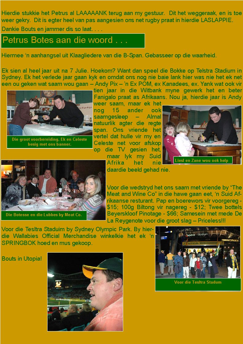  Hierdie stukkie het Petrus al LAAAAANK terug aan my gestuur.  Dit het weggeraak, en is toe weer gekry.  Dit is egter heel van pas aangesien ons net rugby praat in hierdie LASLAPPIE.Dankie Bouts en jammer dis so laat. . . .Hiermee �n aanhangsel uit Klaagliedere van die B-Span. Gebasseer op die waarheid.Ek sien al heel jaar uit na 7 Julie. Hoekom? Want dan speel die Bokke op Telstra Stadium in Sydney. Ek het verlede jaar gaan kyk en omdat ons nog nie baie lank hier was nie het ek net een ou geken wat saam wou gaan � Andy Pix � �n Ex POM, ex Kanadees, ex. Yank wat ook vir tien jaar in die Witbank myne gewerk het en beter Fanigalo praat as Afrikaans. Nou ja, hierdie jaar is Andy weer saam, maar ek het nog 15 ander ook saamgesleep � Almal natuurlik agter die regte span. Ons vriende het vertel dat hulle vir my en Celeste net voor afskop op die TV gesien het, maar lyk my Suid Afrika het nie daardie beeld gehad nie.Voor die wedstryd het ons saam met vriende by �The Meat and Wine Co� in die hawe gaan eet, �n Suid Afrikaanse resturant. Pap en boerewors vir voorgereg - $15; 100g Biltong vir nagereg - $12; Twee bottels Beyerskloof Pinotage - $66; Samesein met mede De La Reygenote voor die groot slag � Priceless!!! Voor die Tesltra Staduim by Sydney Olympic Park. By hierdie Wallabies Official Merchandise winkelkie het ek �n SPRINGBOK hoed en mus gekoop.Bouts in Utopia!Petrus Botes aan die woord . . .Die groot voorbereiding. Ek en Celeste besig met ons banner.Liesl en Zane wou ook helpDie Botesse en die Lubbes by Meat Co.Voor die Tesltra Stadum