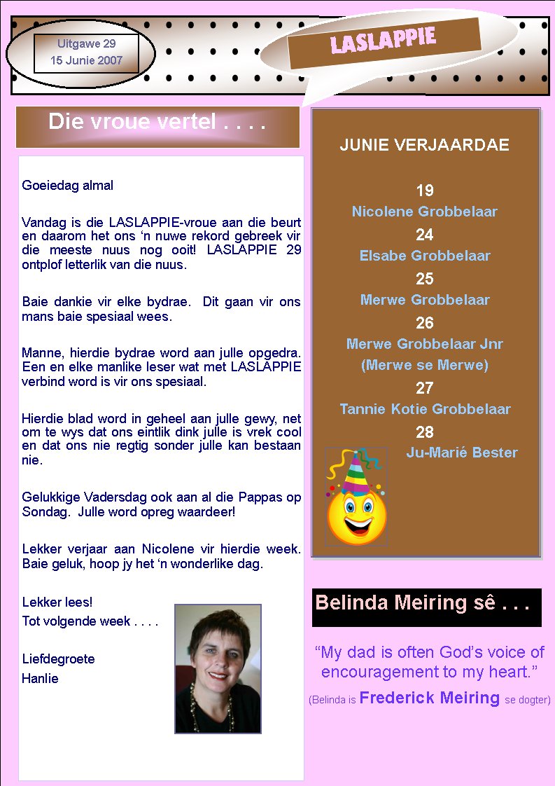 �My dad is often God�s voice of encouragement to my heart.�(Belinda is Frederick Meiring se dogter)				LASLAPPIEUitgawe 2915 Junie 2007JUNIE VERJAARDAE19 Nicolene Grobbelaar24 Elsabe Grobbelaar25 Merwe Grobbelaar26 Merwe Grobbelaar Jnr(Merwe se Merwe)27Tannie Kotie Grobbelaar28Ju-Mari� BesterDie vroue vertel . . . .Goeiedag almalVandag is die LASLAPPIE-vroue aan die beurt en daarom het ons �n nuwe rekord gebreek vir die meeste nuus nog ooit! LASLAPPIE 29      ontplof letterlik van die nuus.Baie dankie vir elke bydrae.  Dit gaan vir ons mans baie spesiaal wees.Manne, hierdie bydrae word aan julle opgedra.  Een en elke manlike leser wat met LASLAPPIE verbind word is vir ons spesiaal.Hierdie blad word in geheel aan julle gewy, net om te wys dat ons eintlik dink julle is vrek cool en dat ons nie regtig sonder julle kan bestaan nie.Gelukkige Vadersdag ook aan al die Pappas op Sondag.  Julle word opreg waardeer!Lekker verjaar aan Nicolene vir hierdie week.  Baie geluk, hoop jy het �n wonderlike dag.Lekker lees!Tot volgende week . . . .LiefdegroeteHanlieBelinda Meiring s� . . .