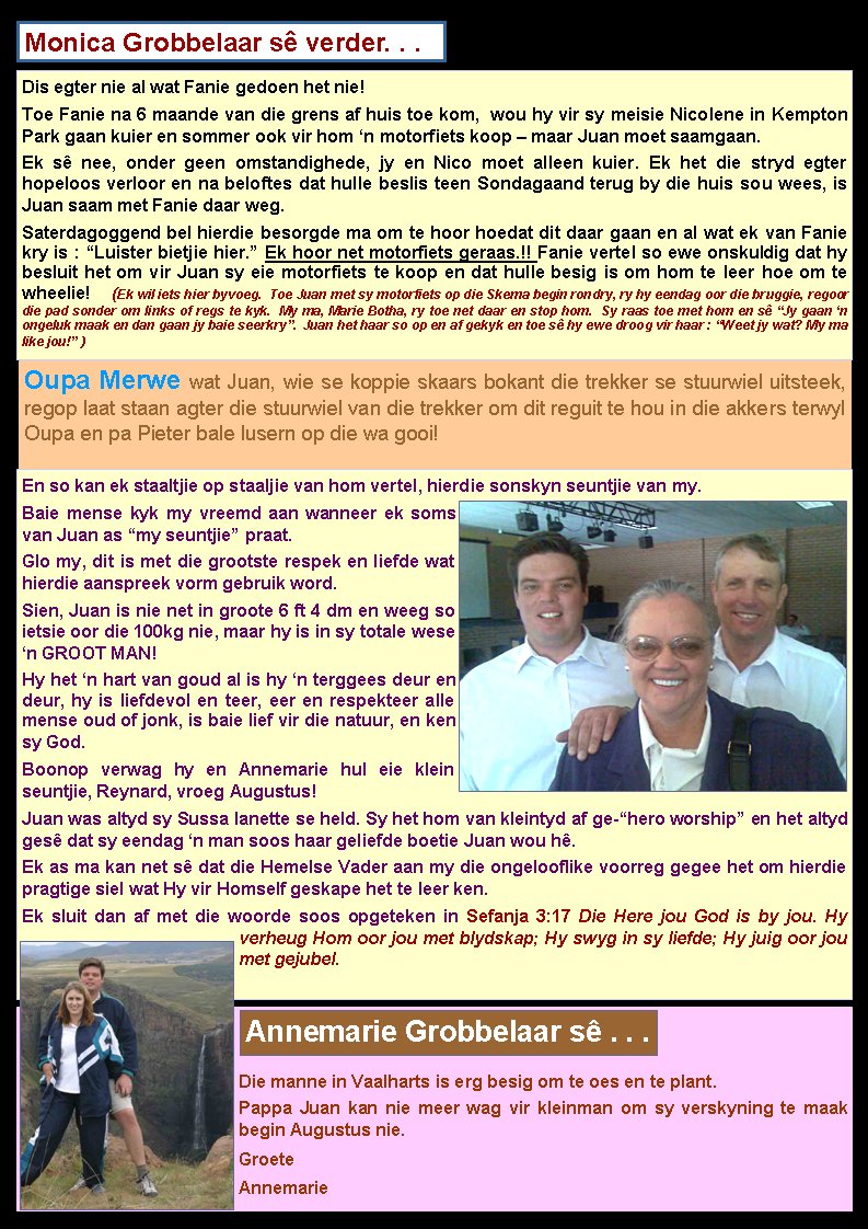 Monica Grobbelaar s� verder. . .Dis egter nie al wat Fanie gedoen het nie! Toe Fanie na 6 maande van die grens af huis toe kom,  wou hy vir sy meisie Nicolene in Kempton Park gaan kuier en sommer ook vir hom �n motorfiets koop � maar Juan moet saamgaan. Ek s� nee, onder geen omstandighede, jy en Nico moet alleen kuier. Ek het die stryd egter hopeloos verloor en na beloftes dat hulle beslis teen Sondagaand terug by die huis sou wees, is Juan saam met Fanie daar weg. Saterdagoggend bel hierdie besorgde ma om te hoor hoedat dit daar gaan en al wat ek van Fanie kry is : �Luister bietjie hier.� Ek hoor net motorfiets geraas.!! Fanie vertel so ewe onskuldig dat hy besluit het om vir Juan sy eie motorfiets te koop en dat hulle besig is om hom te leer hoe om te wheelie!  (Ek wil iets hier byvoeg.  Toe Juan met sy motorfiets op die Skema begin rondry, ry hy eendag oor die bruggie, regoor die pad sonder om links of regs te kyk.  My ma, Marie Botha, ry toe net daar en stop hom.  Sy raas toe met hom en s� �Jy gaan �n ongeluk maak en dan gaan jy baie seerkry�.  Juan het haar so op en af gekyk en toe s� hy ewe droog vir haar : �Weet jy wat? My ma like jou!� )Oupa Merwe wat Juan, wie se koppie skaars bokant die trekker se stuurwiel uitsteek, regop laat staan agter die stuurwiel van die trekker om dit reguit te hou in die akkers terwyl Oupa en pa Pieter bale lusern op die wa gooi! En so kan ek staaltjie op staaljie van hom vertel, hierdie sonskyn seuntjie van my. Baie mense kyk my vreemd aan wanneer ek soms van Juan as �my seuntjie� praat. Glo my, dit is met die grootste respek en liefde wat hierdie aanspreek vorm gebruik word. Sien, Juan is nie net in groote 6 ft 4 dm en weeg so ietsie oor die 100kg nie, maar hy is in sy totale wese �n GROOT MAN! Hy het �n hart van goud al is hy �n terggees deur en deur, hy is liefdevol en teer, eer en respekteer alle mense oud of jonk, is baie lief vir die natuur, en ken sy God. Boonop verwag hy en Annemarie hul eie klein seuntjie, Reynard, vroeg Augustus! Juan was altyd sy Sussa Ianette se held. Sy het hom van kleintyd af ge-�hero worship� en het altyd ges� dat sy eendag �n man soos haar geliefde boetie Juan wou h�. Ek as ma kan net s� dat die Hemelse Vader aan my die ongelooflike voorreg gegee het om hierdie pragtige siel wat Hy vir Homself geskape het te leer ken. Ek sluit dan af met die woorde soos opgeteken in Sefanja 3:17 Die Here jou God is by jou. Hy verheug Hom oor jou met blydskap; Hy swyg in sy liefde; Hy juig oor jou met gejubel. Die manne in Vaalharts is erg besig om te oes en te plant.Pappa Juan kan nie meer wag vir kleinman om sy verskyning te maak begin Augustus nie.GroeteAnnemarieAnnemarie Grobbelaar s� . . .