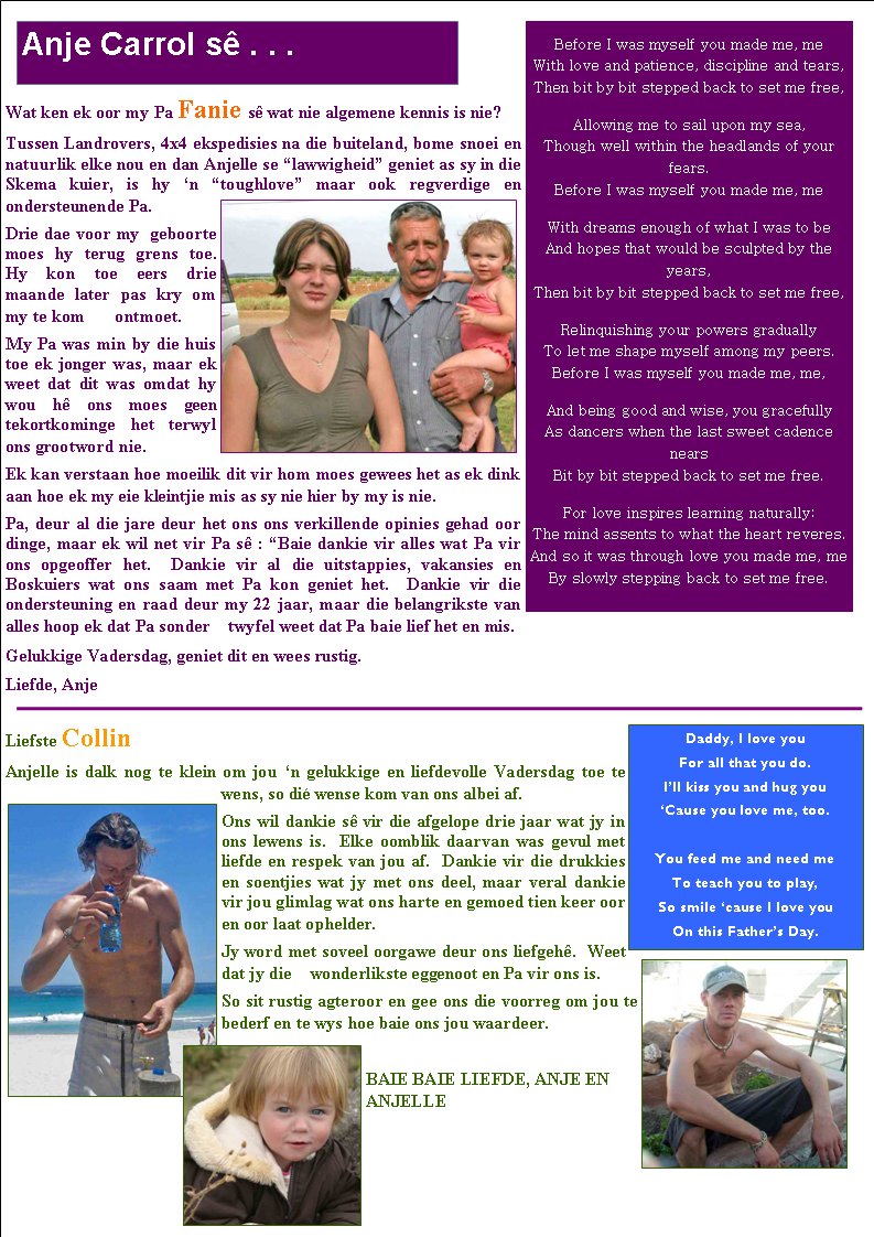 Wat ken ek oor my Pa Fanie s� wat nie algemene kennis is nie?Tussen Landrovers, 4x4 ekspedisies na die buiteland, bome snoei en natuurlik elke nou en dan Anjelle se �lawwigheid� geniet as sy in die Skema kuier, is hy �n �toughlove� maar ook regverdige en       ondersteunende Pa.Drie dae voor my  geboorte moes hy terug grens toe.  Hy kon toe eers drie maande later pas kry om my te kom       ontmoet. My Pa was min by die huis toe ek jonger was, maar ek weet dat dit was omdat hy wou h� ons moes geen      tekortkominge het terwyl ons grootword nie.Ek kan verstaan hoe moeilik dit vir hom moes gewees het as ek dink aan hoe ek my eie kleintjie mis as sy nie hier by my is nie.Pa, deur al die jare deur het ons ons verkillende opinies gehad oor dinge, maar ek wil net vir Pa s� : �Baie dankie vir alles wat Pa vir ons opgeoffer het.  Dankie vir al die uitstappies, vakansies en Boskuiers wat ons saam met Pa kon geniet het.  Dankie vir die ondersteuning en raad deur my 22 jaar, maar die belangrikste van alles hoop ek dat Pa sonder    twyfel weet dat Pa baie lief het en mis.Gelukkige Vadersdag, geniet dit en wees rustig.Liefde, AnjeLiefste CollinAnjelle is dalk nog te klein om jou �n gelukkige en liefdevolle Vadersdag toe te wens, so di� wense kom van ons albei af.Ons wil dankie s� vir die afgelope drie jaar wat jy in ons lewens is.  Elke oomblik daarvan was gevul met liefde en respek van jou af.  Dankie vir die drukkies en soentjies wat jy met ons deel, maar veral dankie vir jou glimlag wat ons harte en gemoed tien keer oor en oor laat ophelder.Jy word met soveel oorgawe deur ons liefgeh�.  Weet dat jy die    wonderlikste eggenoot en Pa vir ons is.  So sit rustig agteroor en gee ons die voorreg om jou te bederf en te wys hoe baie ons jou waardeer.BAIE BAIE LIEFDE, ANJE EN ANJELLEAnje Carrol s� . . .Before I was myself you made me, me
With love and patience, discipline and tears,
Then bit by bit stepped back to set me free, Allowing me to sail upon my sea,
Though well within the headlands of your fears.
Before I was myself you made me, me With dreams enough of what I was to be
And hopes that would be sculpted by the years,
Then bit by bit stepped back to set me free, Relinquishing your powers gradually
To let me shape myself among my peers.
Before I was myself you made me, me, And being good and wise, you gracefully
As dancers when the last sweet cadence nears
Bit by bit stepped back to set me free. For love inspires learning naturally:
The mind assents to what the heart reveres.
And so it was through love you made me, me
By slowly stepping back to set me free.Daddy, I love youFor all that you do.I�ll kiss you and hug you�Cause you love me, too.You feed me and need meTo teach you to play,So smile �cause I love youOn this Father�s Day.