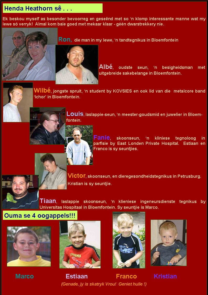 Ek beskou myself as besonder bevoorreg en gese�nd met so �n klomp interessante manne wat my lewe s� verryk!  Almal kom baie goed met mekaar klaar - g��n dwarstrekkery nie.Ron, die man in my lewe, �n tandtegnikus in BloemfonteinAlb�, oudste seun, �n besigheidsman met           uitgebreide sakebelange in Bloemfontein.Wilb�, jongste spruit, �n student by KOVSIES en ook lid van die  metalcore band �Ichor� in Bloemfontein.		Louis, laslappie-seun, �n meester-goudsmid en juwelier in Bloemfontein.	      Fanie, skoonseun, �n kliniese tegnoloog in               	                         parfisie by East Londen Private Hospital.  Estiaan en  			            Franco is sy seuntjies.Victor, skoonseun, en dieregesondheidstegnikus in Petrusburg.Kristian is sy seuntjie.		Tiaan, laslappie skoonseun, �n klieniese ingeneursdienste tegnikus by             Universitas Hospitaal in Bloemfontein. Sy seuntjie is Marco.	Marco			Estiaan			Franco		Kristian(Genade, jy is skatryk Vrou!  Geniet hulle !)Henda Heathorn s� . . .Ouma se 4 oogappels!!!