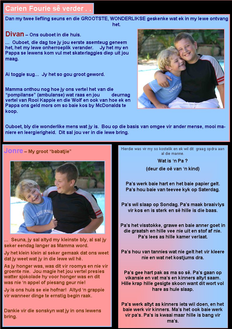 Carien Fourie s� verder . . Dan my twee liefling seuns en die GROOTSTE, WONDERLIKSE geskenke wat ek in my lewe ontvang het.Divan � Ons ouboet in die huis.�  Ouboet, die dag toe jy jou eerste asemteug geneem het, het my lewe onherroeplik verander.     Jy het my en Pappa se lewens kom vul met skaterlaggies diep uit jou maag.Ai toggie sug�  Jy het so gou groot geword. Mamma onthou nog hoe jy ons vertel het van die �pompilanse� (ambulanse) wat raas en jou         deurnag vertel van Rooi Kappie en die Wolf en ook van hoe ek en Pappa ons geld mors om so baie kos by McDonalds te koop.Ouboet, bly die wonderlike mens wat jy is.  Bou op die basis van omgee vir ander mense, mooi maniere en leergierigheid.  Dit sal jou ver in die lewe bring. Jonre � My groot �babatjie��  Seuna, jy sal altyd my kleinste bly, al sal jy seker eendag langer as Mamma word.  Jy het klein klein al seker gemaak dat ons weet dat jy weet wat jy in die lewe wil h�.  As jy honger was, was dit vir roomys en nie vir groente nie.  Jou magie het jou vertel presies watter sjokolade hy voor honger was en dit was nie �n appel of piesang geur nie!Jy is ons huis se eie hofnar!  Altyd �n grappie vir wanneer dinge te ernstig begin raak.Dankie vir die sonskyn wat jy in ons lewens bring.  Hierdie was vir my so kostelik en ek wil dit  graag opdra aan al die manne.Wat is �n Pa ?(deur die o� van �n kind)  Pa�s werk baie hart en het baie papier gelt.  Pa�s hou baie van teevee kyk op Saterdag.Pa�s wil slaap op Sondag. Pa�s maak braaivlys vir kos en is sterk en s� hille is die baas.Pa�s het visstokke, grawe en baie anner goet in die graatsh en hille vee nie uit en stof af nie. Pa�s lees as hille kamer verlaat.Pa�s hou van tannies wat nie gelt het vir kleere nie en wat net kostjums dra.Pa�s gee hart pak as ma so s�. Pa�s gaan op  vikansie en vat ma�s en kinners altyt saam. Hille krap hille gesigte skoon want dit wort vol hare as hule slaap.Pa�s werk altyt as kinners iets wil doen, en het baie werk vir kinners. Ma�s het ook baie werk vir pa�s. Pa�s is kwaai maar hille is bang vir ma�s.