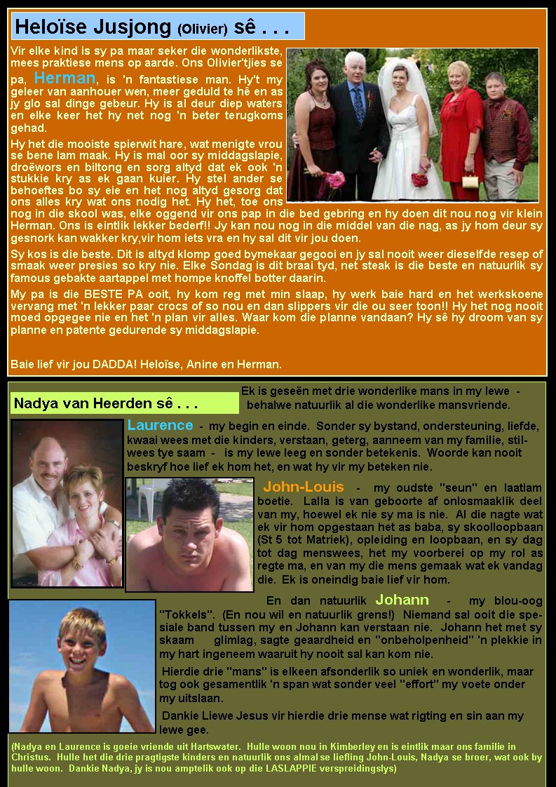Vir elke kind is sy pa maar seker die wonderlikste, mees praktiese mens op aarde. Ons Olivier'tjies se pa, Herman, is 'n fantastiese man. Hy't my geleer van aanhouer wen, meer geduld te h� en as jy glo sal dinge gebeur. Hy is al deur diep waters en elke keer het hy net nog 'n beter terugkoms    gehad. Hy het die mooiste spierwit hare, wat menigte vrou se bene lam maak. Hy is mal oor sy middagslapie, dro�wors en biltong en sorg altyd dat ek ook 'n    stukkie kry as ek gaan kuier. Hy stel ander se     behoeftes bo sy eie en het nog altyd gesorg dat ons alles kry wat ons nodig het. Hy het, toe ons nog in die skool was, elke oggend vir ons pap in die bed gebring en hy doen dit nou nog vir klein Herman. Ons is eintlik lekker bederf!! Jy kan nou nog in die middel van die nag, as jy hom deur sy gesnork kan wakker kry,vir hom iets vra en hy sal dit vir jou doen.Sy kos is die beste. Dit is altyd klomp goed bymekaar gegooi en jy sal nooit weer dieselfde resep of smaak weer presies so kry nie. Elke Sondag is dit braai tyd, net steak is die beste en natuurlik sy famous gebakte aartappel met hompe knoffel botter daarin.My pa is die BESTE PA ooit, hy kom reg met min slaap, hy werk baie hard en het werkskoene      vervang met 'n lekker paar crocs of so nou en dan slippers vir die ou seer toon!! Hy het nog nooit moed opgegee nie en het 'n plan vir alles. Waar kom die planne vandaan? Hy s� hy droom van sy planne en patente gedurende sy middagslapie. Baie lief vir jou DADDA! Helo�se, Anine en Herman.Helo�se Jusjong (Olivier) s� . . .Ek is gese�n met drie wonderlike mans in my lewe&nbsp; -&nbsp; behalwe natuurlik al die wonderlike mansvriende. &nbsp;Laurence&nbsp; -&nbsp; my begin en einde.&nbsp; Sonder sy bystand, ondersteuning, liefde, kwaai wees met die kinders, verstaan, geterg, aanneem van my familie, stilwees tye saam&nbsp; -&nbsp; &nbsp;is my lewe leeg en sonder betekenis.&nbsp; Woorde kan nooit beskryf hoe lief ek hom het, en wat hy vir my beteken nie.&nbsp; &nbsp;John-Louis&nbsp; -&nbsp; my oudste "seun" en laatlam boetie.&nbsp; Lalla is van geboorte af onlosmaaklik deel van my, hoewel ek nie sy&nbsp;ma is nie.&nbsp; Al die nagte wat ek vir hom opgestaan het as baba, sy skoolloopbaan (St 5 tot Matriek), opleiding en loopbaan, en sy dag tot dag menswees,&nbsp;het my voorberei op my rol as regte ma, en van my die mens gemaak wat ek vandag die.&nbsp; Ek is oneindig baie lief vir hom.&nbsp;En dan natuurlik Johann&nbsp; -&nbsp; my blou-oog "Tokkels".&nbsp; (En nou wil en natuurlik grens!)&nbsp; Niemand sal ooit die spesiale band tussen my en Johann kan verstaan&nbsp;nie.&nbsp;&nbsp;Johann het met sy skaam     glimlag, sagte geaardheid en "onbeholpenheid"&nbsp;'n plekkie in my hart ingeneem waaruit hy nooit sal kan kom nie.&nbsp; &nbsp;Hierdie drie "mans" is elkeen afsonderlik so uniek en wonderlik, maar tog ook gesamentlik 'n span wat sonder veel "effort" my voete onder my uitslaan.&nbsp;Dankie Liewe Jesus vir hierdie drie mense wat&nbsp;rigting&nbsp;en sin aan my lewe gee.&nbsp;(Nadya en Laurence is goeie vriende uit Hartswater.  Hulle woon nou in Kimberley en is eintlik maar ons familie in Christus.  Hulle het die drie pragtigste kinders en natuurlik ons almal se liefling John-Louis, Nadya se broer, wat ook by hulle woon.  Dankie Nadya, jy is nou amptelik ook op die LASLAPPIE verspreidingslys)Nadya van Heerden s� . . .