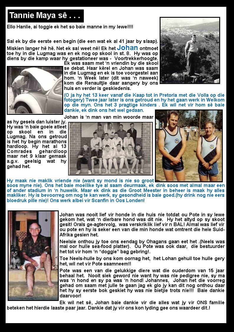 Ello Hanlie, ai toggie ek het so baie manne in my lewe!!!! Sal ek by die eerste een begin (die een wat ek al 41 jaar by slaap). Miskien langer h� h�. Net ek sal weet n�! Ek het Johan ontmoet toe hy in die Lugmag was en ek nog op skool in st. 8.  Hy was op diens by die kamp waar hy gestationeer was -  Voortrekkerhoogte. Ek was saam met �n vriendin by die skool se debat. Haar k�rel en Johan was saam in die Lugmag en ek is toe voorgestel aan hom. �n Week later (dit was �n naweek) kom die Renaultjie daar aangery by ons huis en verder is geskiedenis. (O ja hy het 13 keer vanaf die Kaap tot in Pretoria met die Volla op die fotogery) Twee jaar later is ons getroud en hy het gaan werk in Welkom op die myn. Ons het 3 pragtige kinders . Ek wil net vir hom s� baie dankie, ek dink ons het wel gedaan.  Johan is �n man van min woorde maar as hy gesels dan luister jy. Hy was �n baie goeie atleet op skool en in die Lugmag. Na ons getroud is het hy begin marathons hardloop. Hy het al 13 Comrades gehardloop maar net 9 klaar gemaak a.g.v. geelsig wat hy gehad het. Hy maak nie maklik vriende nie (want sy mond is nie so groot soos myne nie). Ons het baie moeilike tye al saam deurmaak, ek dink soos met almal maar een of ander stadium in �n huwelik. Maar ek dink as die Groot Meester in beheer is maak hy alles makliker. Hy is bevoorreg om nog te kan werk, sy gesondheid is baie goed.(hy drink nog nie eers bloedruk pille nie)! Ons werk albei vir Scanfin in Oos Londen! Johan was nooit lief vir honde in die huis nie totdat ou Pote in sy lewe gekom het, wat �n dierbare hond was dit nie.  Hy het altyd op sy skoot gesit! Orals ge-agtervolg,  was verskriklik lief vir n BAL! Almal was lief vir ou pote en hy is seker een van die min honde wat omtrent die hele Suid-Afrika gesien het. Neelsie onthou jy toe ons eendag by Ohagans gaan eet het .(Neels was mal oor hulle sea-food platter).  Ou Pote was ook daar,  die bestuurder het tot vir hom �n �doggie� bag gebring!. Toe Neels-hulle by ons kom oornag het,  het Lohan gehuil toe hulle gery het, wil net vir Pote saamneem!! Pote was een van die gelukkige diere wat die ouderdom van 15 jaar behaal het.  Nooit siek geword nie want hy was nie pedigree nie, sy ma was �n hond en sy pa was �n hond! Johannes,  Johan het die voorreg gehad om saam met julle te gaan jag ek glo jy kan dit nog onthou daar het hy sy eerste bok geskiet hy was nie bietjie trots nie!!!  Baie dankie daarvoor! Ek wil net s�, Johan baie dankie vir die alles wat jy vir ONS familie beteken het hierdie laaste paar jaar. Dankie dat jy vir ons kon lyding gee ons waardeer dit.! Tannie Maya s� . . .