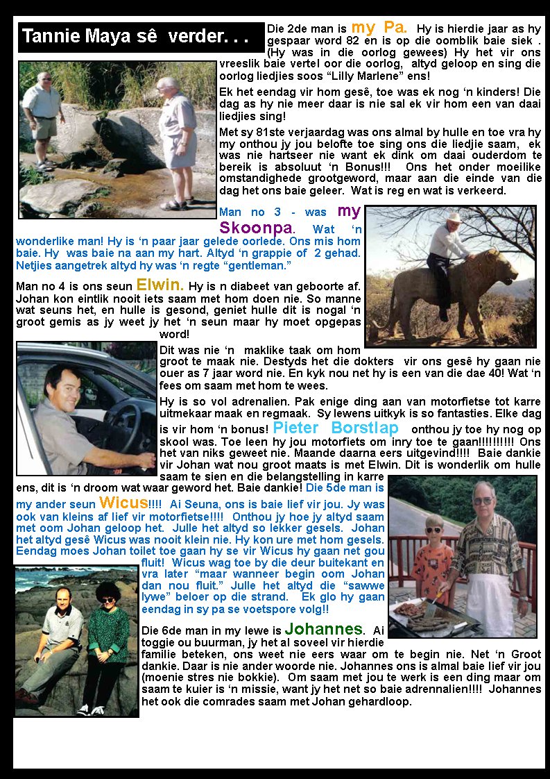 Die 2de man is my Pa. Hy is hierdie jaar as hy gespaar word 82 en is op die oomblik baie siek .  (Hy was in die oorlog gewees) Hy het vir ons vreeslik baie vertel oor die oorlog,  altyd geloop en sing die oorlog liedjies soos �Lilly Marlene� ens! Ek het eendag vir hom ges�, toe was ek nog �n kinders! Die dag as hy nie meer daar is nie sal ek vir hom een van daai liedjies sing! Met sy 81ste verjaardag was ons almal by hulle en toe vra hy my onthou jy jou belofte toe sing ons die liedjie saam,  ek was nie hartseer nie want ek dink om daai ouderdom te bereik is absoluut �n Bonus!!!  Ons het onder moeilike omstandighede grootgeword, maar aan die einde van die dag het ons baie geleer.  Wat is reg en wat is verkeerd. Man no 3 - was my Skoonpa. Wat �n wonderlike man! Hy is �n paar jaar gelede oorlede. Ons mis hom baie. Hy  was baie na aan my hart. Altyd �n grappie of  2 gehad. Netjies aangetrek altyd hy was �n regte �gentleman.�     Man no 4 is ons seun Elwin. Hy is n diabeet van geboorte af. Johan kon eintlik nooit iets saam met hom doen nie. So manne wat seuns het, en hulle is gesond, geniet hulle dit is nogal �n groot gemis as jy weet jy het �n seun maar hy moet opgepas word!  Dit was nie �n  maklike taak om hom groot te maak nie. Destyds het die dokters  vir ons ges� hy gaan nie ouer as 7 jaar word nie. En kyk nou net hy is een van die dae 40! Wat �n fees om saam met hom te wees. Hy is so vol adrenalien. Pak enige ding aan van motorfietse tot karre uitmekaar maak en regmaak.  Sy lewens uitkyk is so fantasties. Elke dag is vir hom �n bonus! Pieter Borstlap onthou jy toe hy nog op skool was. Toe leen hy jou motorfiets om inry toe te gaan!!!!!!!!!! Ons het van niks geweet nie. Maande daarna eers uitgevind!!!!  Baie dankie vir Johan wat nou groot maats is met Elwin. Dit is wonderlik om hulle saam te sien en die belangstelling in karre ens, dit is �n droom wat waar geword het. Baie dankie! Die 5de man is my ander seun Wicus!!!!  Ai Seuna, ons is baie lief vir jou. Jy was ook van kleins af lief vir motorfietse!!!!  Onthou jy hoe jy altyd saam met oom Johan geloop het.  Julle het altyd so lekker gesels.  Johan het altyd ges� Wicus was nooit klein nie. Hy kon ure met hom gesels.  Eendag moes Johan toilet toe gaan hy se vir Wicus hy gaan net gou fluit!  Wicus wag toe by die deur buitekant en vra later �maar wanneer begin oom Johan dan nou fluit.� Julle het altyd die �sawwe lywe� beloer op die strand.   Ek glo hy gaan eendag in sy pa se voetspore volg!! Die 6de man in my lewe is Johannes.  Ai toggie ou buurman, jy het al soveel vir hierdie familie beteken, ons weet nie eers waar om te begin nie. Net �n Groot dankie. Daar is nie ander woorde nie. Johannes ons is almal baie lief vir jou (moenie stres nie bokkie).  Om saam met jou te werk is een ding maar om saam te kuier is �n missie, want jy het net so baie adrennalien!!!!  Johannes het ook die comrades saam met Johan gehardloop.  Tannie Maya s�  verder. . .