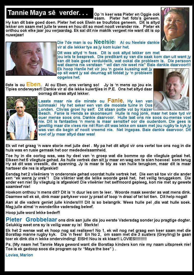 Op �n keer was Pieter en Oggie ook saam.  Pieter het foto�s geneem. Hy kan dit baie goed doen. Pieter het ook Elwin se troufotos geneem.  Dit is altyd lekker om saam met julle te wees en hou dit so moet nooit verander nie.   Pieter ek onthou ook elke jaar jou verjaardag. Ek sal dit nie maklik vergeet nie want dit is op nuwejaar! Die 7de man is ou Neelsie!   Ai ou Neelsie dankie vir al die lekker tye as jy kom kuier het.  Dit was altyd �n fees.  Dit is ook altyd lekker om met jou iets te bespreek.  Die predikant sy van die saak kom dan uit want jy kan dit baie goed verduidelik, wat ookal die probleem is.  Die persoon wat daarna nie verstaan � wil dan nie weet nie� Baie dankie daarvoor!!!   Ek hoop Hanlie het vir jou �n goeie kussing wat jy op sit want jy sal deurnag sit totdat jy �n probleem opgelos het. 8ste is ou Eben.  Ai ou Eben, ons verlang so!   Jy is �n mens op jou eie.  Tipies onderwyser!! Dankie vir al die lekke kuiertjies in P.E.  Ons het altyd daar oornag dit was altyd lekker. Laaste maar nie die minste ou Fanie. Hy ken van tuinmaak!  Hy het seker een van die mooiste tuine in Oos Londen.  Clivias groei hy self.  Dit staan potte vol by Kaizer Beach.  Fanie is Henda se skoonseun!  Hulle is nog jonk, maar het baie tyd vir ouer mense soos ons. Dankie daarvoor.  Hulle laat ons nie soos ou-mense voel nie. Dit is fantasties �n mens is maar sensitief oor die ouderdom. Die gees is gewillig maar die vlees nie n�! Ron dit was lekke om saam met jou rugby te kyk jy was van die begin af nooit vreemd nie.  Net ingepas. Baie dankie daarvoor. Dit voel of jy maar altyd daar was! Ek wil net graag �n ware storie met julle deel . My pa het dit altyd vir ons vertel toe ons nog in die huis was en rusie gemaak het oor mededeelsaamheid. Toe hy in die oorlog was, was hy deel van �n groep wat die bomme op die vliegtuie gelaai het. Elkeen het 6 vliegtuie gehad. As hulle vertrek dan sit jy maar en wag om te sien hoeveel  kom terug Hy s� dit was vreeslik, die spanning. Jy is maar te bly as van hulle terugkom, maar dit is maar hartseer die res is afgeskiet! Eendag het 2 vlie�niers �n onderonsie gehad voordat hulle vertrek het.  Die een s� toe vir die ander een �ek wens jy vrek�!   Die vli�nier wat die lelike woorde ges� het,  het veilig teruggekom.  Die ander een nie! Sy vliegtuig is afgeskiet! Die vlie�nier het selfmoord gepleeg, kon nie met sy gewete saamleef nie! Hoekom onthou �n mens dit? Dit is �n duur les om te leer.  Woorde maak seerder as wat mens dink. Daarmee wil ek s�, dink maar partykeer voor jy praat of loop �n draai of tel tot tien.  Dit help nogal! Aan al die vaders geniet julle kinders!!!! Dit is so belangrik. Wees hulle pel ,dis wat hulle soek.   Mag julle almal �n wonderlike vadersdag beleef.Hoop julle word lekke bederf! Pieter Grobbelaar ons dink aan julle dis jou eerste Vadersdag sonder jou pragtige dogter. Gelukkig weet ons sy is veilig waar sy is!  Sterkte!  Ek het 2 wense wat ek hoop nog sal realiseer! No 1, ek wil nog net graag een keer saam met die Borstlap manne rugby kyk.   Dis �n fees!  En No 2,  om saam met die 3 susters (Greyling) te gaan toer ek dink dis n lekke ondervinding!  EISH! Nou is ek klaar!! LOVIES!!!!!!!!!Ps. (My naam het Tannie Maya geword want die Borstlap kinders kon nie my naam uitspreek nie! Toe is ek gedoop soos die program op tv �Maya the bee� ) .Lovies, MarionTannie Maya s�  verder. . .