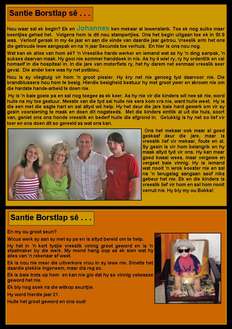Nou waar sal ek begin? Ek en Johannes ken mekaar al lewenslank. Toe ek nog sulke maer beentjies gehad het.  Volgens hom is dit nou stampertjies. Ons het begin uitgaan toe ek in St 9 was.  Verloof geraak in my 4e jaar en aan die einde van daardie jaar getrou. Vreeslik arm het ons die getroude lewe aangepak en na 'n jaar Secunda toe verhuis.  En hier is ons nou nog.Wat kan ek alles van hom s�? 'n Vreeslike harde werker en iemand wat as hy 'n ding aanpak, 'n sukses daarvan maak. Hy gooi nie sommer handdoek in nie. As hy 4 wiel ry, ry hy ordentlik en val homself in die hospitaal in. In die jare van motorfiets ry, het hy darem net eenmaal vreeslik seer geval.  Die ander kere was hy net potblou.Nou is sy vliegtuig vir hom 'n groot plesier. Hy kry net nie genoeg tyd daarvoor nie. Die        brandblussers hou hom te besig. Hierdie besigheid bestuur hy met groot ywer en skroom nie om die hardste hande-arbeid te doen nie.&nbsp;Hy is 'n baie goeie pa en sal nog toegee as ek keer. As hy nie vir die kinders wil nee s� nie, word hulle na my toe gestuur. Meeste van die tyd sal hulle nie eers kom vra nie, want hulle weet.  Hy is die een met die sagte hart en sal altyd wil help. Hy het deur die jare baie hard gewerk om vir sy gesin voorsiening te maak en doen dit nogsteeds.  Met die kinders eintlik al uit die huis, soort van, geniet ons ons honde vreeslik en bederf hulle die afgrond in.  Gelukkig is hy net so lief vir toer en ons doen dit so gereeld as wat ons kan.&nbsp;Ons het mekaar ook maar al goed geskaaf deur die jare, maar is   vreeslik lief vir mekaar, foute en al.  Sy gesin is vir hom belangrik en hy maak altyd tyd vir ons. Hy kan maar goed kwaai wees, maar vergewe en vergeet baie vinnig. Hy is iemand wat nooit 'n wrok koester nie en sal na 'n terugslag aangaan asof niks gebeur het nie. Ek en die kinders is vreeslik lief vir hom en sal hom nooit verruil nie. Hy bly my ou Bokka!Santie Borstlap s� . . .En my ou groot seun? Wicus werk sy aan sy met sy pa en is altyd bereid om te help. Hy het in 'n kort tydjie vreeslik vinnig groot geword en is 'n  staatmaker by die werk. My mond hang oop as ek sien wat hy alles van 'n rekenaar af weet. Ek is nou nie meer die uitverkore vrou in sy lewe nie. Sinette het daardie plekkie ingeneem, maar dis reg so. Ek is baie trots op hom&nbsp; en kan nie glo dat hy so vinnig volwasse geword het nie. Ek bly nog soek na die witkop seuntjie. Hy word hierdie jaar 21. Hulle het groot geword en ons oud! Santie Borstlap s� . . .