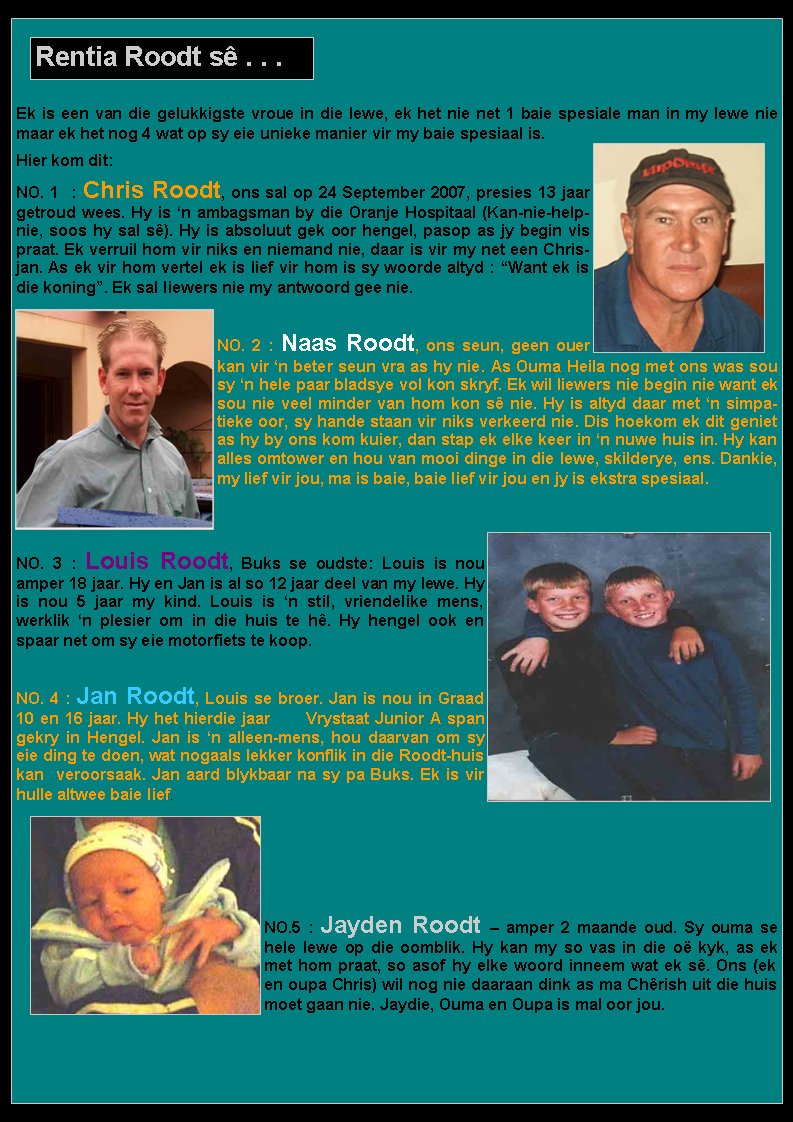 Ek is een van die gelukkigste vroue in die lewe, ek het nie net 1 baie spesiale man in my lewe nie maar ek het nog 4 wat op sy eie unieke manier vir my baie spesiaal is.Hier kom dit:NO. 1  : Chris Roodt, ons sal op 24 September 2007, presies 13 jaar getroud wees. Hy is �n ambagsman by die Oranje Hospitaal (Kan-nie-help-nie, soos hy sal s�). Hy is absoluut gek oor hengel, pasop as jy begin vis praat. Ek verruil hom vir niks en niemand nie, daar is vir my net een Chrisjan. As ek vir hom vertel ek is lief vir hom is sy woorde altyd : �Want ek is die koning�. Ek sal liewers nie my antwoord gee nie.NO. 2 : Naas Roodt, ons seun, geen ouer kan vir �n beter seun vra as hy nie. As Ouma Heila nog met ons was sou sy �n hele paar bladsye vol kon skryf. Ek wil liewers nie begin nie want ek sou nie veel minder van hom kon s� nie. Hy is altyd daar met �n simpatieke oor, sy hande staan vir niks verkeerd nie. Dis hoekom ek dit geniet as hy by ons kom kuier, dan stap ek elke keer in �n nuwe huis in. Hy kan alles omtower en hou van mooi dinge in die lewe, skilderye, ens. Dankie, my lief vir jou, ma is baie, baie lief vir jou en jy is ekstra spesiaal.NO. 3 : Louis Roodt, Buks se oudste: Louis is nou amper 18 jaar. Hy en Jan is al so 12 jaar deel van my lewe. Hy is nou 5 jaar my kind. Louis is �n stil, vriendelike mens,    werklik �n plesier om in die huis te h�. Hy hengel ook en spaar net om sy eie motorfiets te koop.NO. 4 : Jan Roodt, Louis se broer. Jan is nou in Graad 10 en 16 jaar. Hy het hierdie jaar      Vrystaat Junior A span gekry in Hengel. Jan is �n alleen-mens, hou daarvan om sy eie ding te doen, wat nogaals lekker konflik in die Roodt-huis kan  veroorsaak. Jan aard blykbaar na sy pa Buks. Ek is vir hulle altwee baie lief.NO.5 : Jayden Roodt � amper 2 maande oud. Sy ouma se hele lewe op die oomblik. Hy kan my so vas in die o� kyk, as ek met hom praat, so asof hy elke woord inneem wat ek s�. Ons (ek en oupa Chris) wil nog nie daaraan dink as ma Ch�rish uit die huis moet gaan nie. Jaydie, Ouma en Oupa is mal oor jou.Rentia Roodt s� . . .