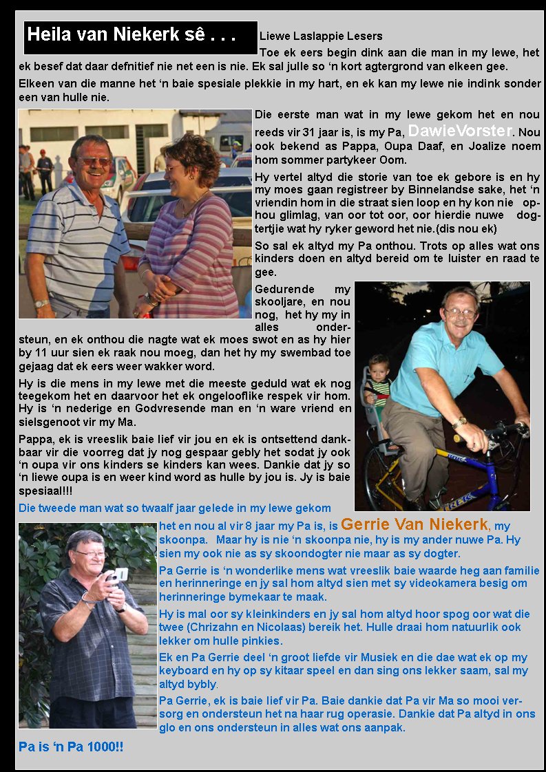 Liewe Laslappie LesersToe ek eers begin dink aan die man in my lewe, het ek besef dat daar defnitief nie net een is nie. Ek sal julle so �n kort agtergrond van elkeen gee.Elkeen van die manne het �n baie spesiale plekkie in my hart, en ek kan my lewe nie indink sonder een van hulle nie.Die eerste man wat in my lewe gekom het en nou reeds vir 31 jaar is, is my Pa, DawieVorster. Nou ook bekend as Pappa, Oupa Daaf, en Joalize noem hom sommer partykeer Oom.Hy vertel altyd die storie van toe ek gebore is en hy my moes gaan registreer by Binnelandse sake, het �n vriendin hom in die straat sien loop en hy kon nie   ophou glimlag, van oor tot oor, oor hierdie nuwe   dogtertjie wat hy ryker geword het nie.(dis nou ek)So sal ek altyd my Pa onthou. Trots op alles wat ons kinders doen en altyd bereid om te luister en raad te gee.Gedurende my skooljare, en nou nog,  het hy my in alles        ondersteun, en ek onthou die nagte wat ek moes swot en as hy hier by 11 uur sien ek raak nou moeg, dan het hy my swembad toe gejaag dat ek eers weer wakker word.Hy is die mens in my lewe met die meeste geduld wat ek nog teegekom het en daarvoor het ek ongelooflike respek vir hom. Hy is �n nederige en Godvresende man en �n ware vriend en sielsgenoot vir my Ma.Pappa, ek is vreeslik baie lief vir jou en ek is ontsettend dankbaar vir die voorreg dat jy nog gespaar gebly het sodat jy ook �n oupa vir ons kinders se kinders kan wees. Dankie dat jy so �n liewe oupa is en weer kind word as hulle by jou is. Jy is baie spesiaal!!!Die tweede man wat so twaalf jaar gelede in my lewe gekom het en nou al vir 8 jaar my Pa is, is Gerrie Van Niekerk, my skoonpa.   Maar hy is nie �n skoonpa nie, hy is my ander nuwe Pa. Hy sien my ook nie as sy skoondogter nie maar as sy dogter.Pa Gerrie is �n wonderlike mens wat vreeslik baie waarde heg aan familie en herinneringe en jy sal hom altyd sien met sy videokamera besig om herinneringe bymekaar te maak. Hy is mal oor sy kleinkinders en jy sal hom altyd hoor spog oor wat die twee (Chrizahn en Nicolaas) bereik het. Hulle draai hom natuurlik ook lekker om hulle pinkies.Ek en Pa Gerrie deel �n groot liefde vir Musiek en die dae wat ek op my keyboard en hy op sy kitaar speel en dan sing ons lekker saam, sal my altyd bybly.Pa Gerrie, ek is baie lief vir Pa. Baie dankie dat Pa vir Ma so mooi versorg en ondersteun het na haar rug operasie. Dankie dat Pa altyd in ons glo en ons ondersteun in alles wat ons aanpak. Pa is �n Pa 1000!!Heila van Niekerk s� . . .