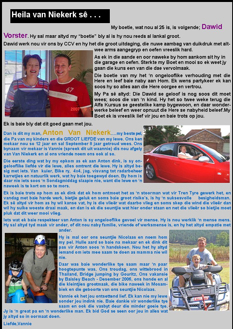 My boetie, wat nou al 25 is, is volgende; Dawid Vorster. Hy sal maar altyd my �boetie� bly al is hy nou reeds al lankal groot.Dawid werk nou vir ons by CCV en hy het die groot uitdaging, die nuwe aambag van duikdruk met altwee arms aangegryp en oefen vreeslik hard.As ek in die aande en oor naweke by hom aankom sit hy in die garage en oefen. Sterkte my Boet en mooi so ek weet jy gaan die kuns een van die dae vervolmaak.Die boetie van my het �n ongelooflike verhouding met die Here en leef baie naby aan Hom. Ek wens partykeer ek kan soos hy so alles aan die Here oorgee en vertrou. My Pa s� altyd: Die Dawid se geloof is nog soos dit moet wees; soos die van �n kind. Hy het so twee weke terug die Alfa Kursus se geestelike kamp bygewoon, en daar wonderwerke beleef en weer opnuut die Here se nabyheid beleef.My Boet ek is vreeslik lief vir jou en baie trots op jou. Ek is baie bly dat dit goed gaan met jou. Dan is dit my man, Anton Van Niekerk�.my beste pel, die Pa van my kinders en die GROOT LIEFDE van my lewe. Ons ken mekaar nou so 12 jaar en sal September 8 jaar getroud wees. Ons bynaam vir mekaar is Vannie (spreek dit uit waannie) dis nou afgely van Van Niekerk en al ons vriende noem ons ook al so.Die eerste ding wat by my opkom as ek aan Anton dink, is sy ongelooflike liefde vir die lewe, alles omtrent die lewe. Hy is altyd besig met iets. Van  kuier, Bike ry,  4x4, jag, visvang tot radarbeheer karretjies en natuurlik werk, wat hy baie toegewyd doen. By hom is daar nie iets soos �n Sondagmiddag slaapie nie, want die lewe en �n naweek is te kort om so te mors.Ek is baie trots op hom as ek dink dat ek hom ontmoet het as �n stoorman wat vir Tren Tyre gewerk het, en vandag met baie harde werk, bietjie geluk en soms baie groot risiko�s, is hy �n suksesvolle     besigheidsman. Ek s� altyd vir hom as hy wil kanse vat, hy is die vlie�r wat daarbo vlieg en soms skep die wind die vlie�r dan wil hy sulke woeste draai maak, en dan is ek die seuntjie wat hier onder staan en net die vlie�r so bietjie moet pluk dat dit weer mooi vlieg.Iets wat ek baie respekteer van Anton is sy ongelooflike gevoel vir mense. Hy is nou werklik �n mense mens. Hy sal altyd tyd maak vir ander, of dit nou naby familie, vriende of werksmense is, en hy het altyd empatie met ander.Hy is mal oor ons seuntjie Nicolaas en noem hom my pel. Hulle aard so baie na mekaar en ek dink dit pas vir Anton soos �n handskoen. Nou het hy altyd iemand om iets mee saam te doen as mamma nie wil nie.Daar was baie wonderlike tye saam maar �n paar hoogtepunte was, Ons troudag, ons wittebrood in Thailand, Bridge jumping by Gouritz, Ons vakansie by Baisley Beach - Desember 2006, ons honde en al die kleintjies grootmaak, die bike naweek in Mosambiek en die geboorte van ons seuntjie Nicolaas.Vannie ek het jou ontsettend lief. Ek kan nie my lewe sonder jou indink nie. Baie dankie vir wonderlike tye saam en ook die vasbyt deur die minder goeie tye. Jy is �n great pa en �n wonderlike man. Ek bid God se seen oor jou in alles wat jy altyd so in oormaat doen.Liefde,VannieHeila van Niekerk s� . . .