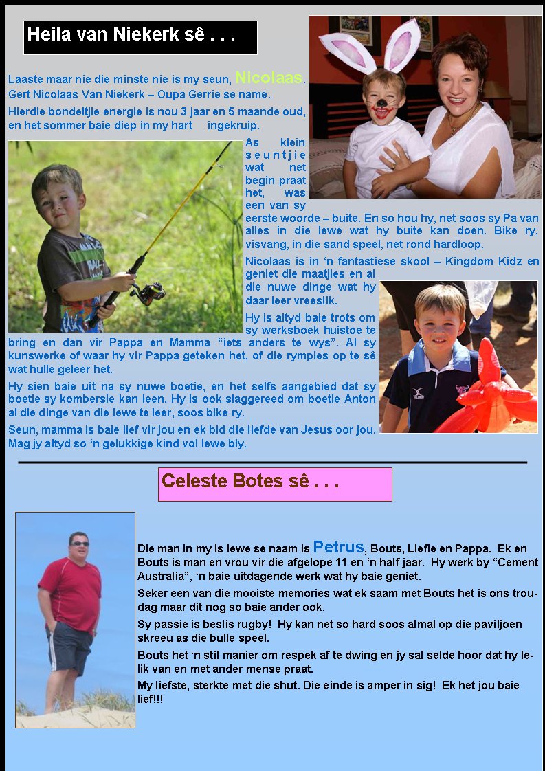 Laaste maar nie die minste nie is my seun, Nicolaas.  Gert Nicolaas Van Niekerk � Oupa Gerrie se name.Hierdie bondeltjie energie is nou 3 jaar en 5 maande oud, en het sommer baie diep in my hart     ingekruip.As klein seuntjie wat net   begin praat het, was een van sy eerste woorde � buite. En so hou hy, net soos sy Pa van alles in die lewe wat hy buite kan doen. Bike ry,          visvang, in die sand speel, net rond hardloop.Nicolaas is in �n fantastiese skool � Kingdom Kidz en geniet die maatjies en al die nuwe dinge wat hy daar leer vreeslik.Hy is altyd baie trots om sy werksboek huistoe te bring en dan vir Pappa en Mamma �iets anders te wys�. Al sy         kunswerke of waar hy vir Pappa geteken het, of die rympies op te s� wat hulle geleer het.Hy sien baie uit na sy nuwe boetie, en het selfs aangebied dat sy boetie sy kombersie kan leen. Hy is ook slaggereed om boetie Anton al die dinge van die lewe te leer, soos bike ry.Seun, mamma is baie lief vir jou en ek bid die liefde van Jesus oor jou. Mag jy altyd so �n gelukkige kind vol lewe bly.Die man in my is lewe se naam is Petrus, Bouts, Liefie en Pappa.  Ek en Bouts is man en vrou vir die afgelope 11 en �n half jaar.  Hy werk by �Cement Australia�, �n baie uitdagende werk wat hy baie geniet.  Seker een van die mooiste memories wat ek saam met Bouts het is ons troudag maar dit nog so baie ander ook.Sy passie is beslis rugby!  Hy kan net so hard soos almal op die paviljoen skreeu as die bulle speel.  Bouts het �n stil manier om respek af te dwing en jy sal selde hoor dat hy lelik van en met ander mense praat.My liefste, sterkte met die shut. Die einde is amper in sig!&nbsp; Ek het jou baie lief!!! Heila van Niekerk s� . . .Celeste Botes s� . . .