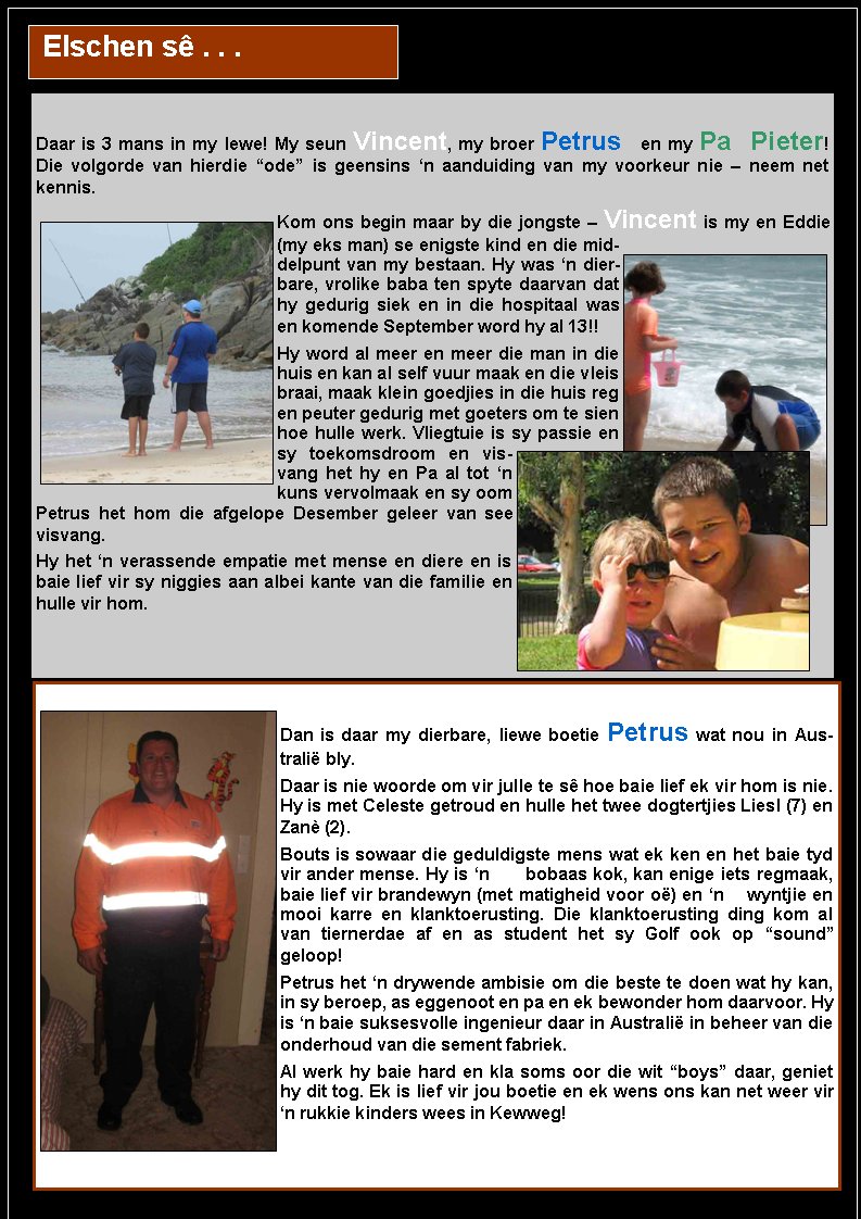  Elschen s� . . .Daar is 3 mans in my lewe! My seun Vincent, my broer Petrus en my Pa Pieter!      Die volgorde van hierdie �ode� is geensins �n aanduiding van my voorkeur nie � neem net     kennis.Kom ons begin maar by die jongste � Vincent is my en Eddie (my eks man) se enigste kind en die middelpunt van my bestaan. Hy was �n dierbare, vrolike baba ten spyte daarvan dat hy gedurig siek en in die hospitaal was en komende September word hy al 13!! Hy word al meer en meer die man in die huis en kan al self vuur maak en die vleis braai, maak klein goedjies in die huis reg en peuter gedurig met goeters om te sien hoe hulle werk. Vliegtuie is sy passie en sy toekomsdroom en visvang het hy en Pa al tot �n kuns vervolmaak en sy oom Petrus het hom die afgelope Desember geleer van see visvang. Hy het �n verassende empatie met mense en diere en is baie lief vir sy niggies aan albei kante van die familie en hulle vir hom. Dan is daar my dierbare, liewe boetie Petrus wat nou in Australi� bly. Daar is nie woorde om vir julle te s� hoe baie lief ek vir hom is nie. Hy is met Celeste getroud en hulle het twee dogtertjies Liesl (7) en Zan� (2). Bouts is sowaar die geduldigste mens wat ek ken en het baie tyd vir ander mense. Hy is �n      bobaas kok, kan enige iets regmaak, baie lief vir brandewyn (met matigheid voor o�) en �n    wyntjie en mooi karre en klanktoerusting. Die klanktoerusting ding kom al van tiernerdae af en as student het sy Golf ook op �sound� geloop! Petrus het �n drywende ambisie om die beste te doen wat hy kan, in sy beroep, as eggenoot en pa en ek bewonder hom daarvoor. Hy is �n baie suksesvolle ingenieur daar in Australi� in beheer van die onderhoud van die sement fabriek. Al werk hy baie hard en kla soms oor die wit �boys� daar, geniet hy dit tog. Ek is lief vir jou boetie en ek wens ons kan net weer vir �n rukkie kinders wees in Kewweg! 