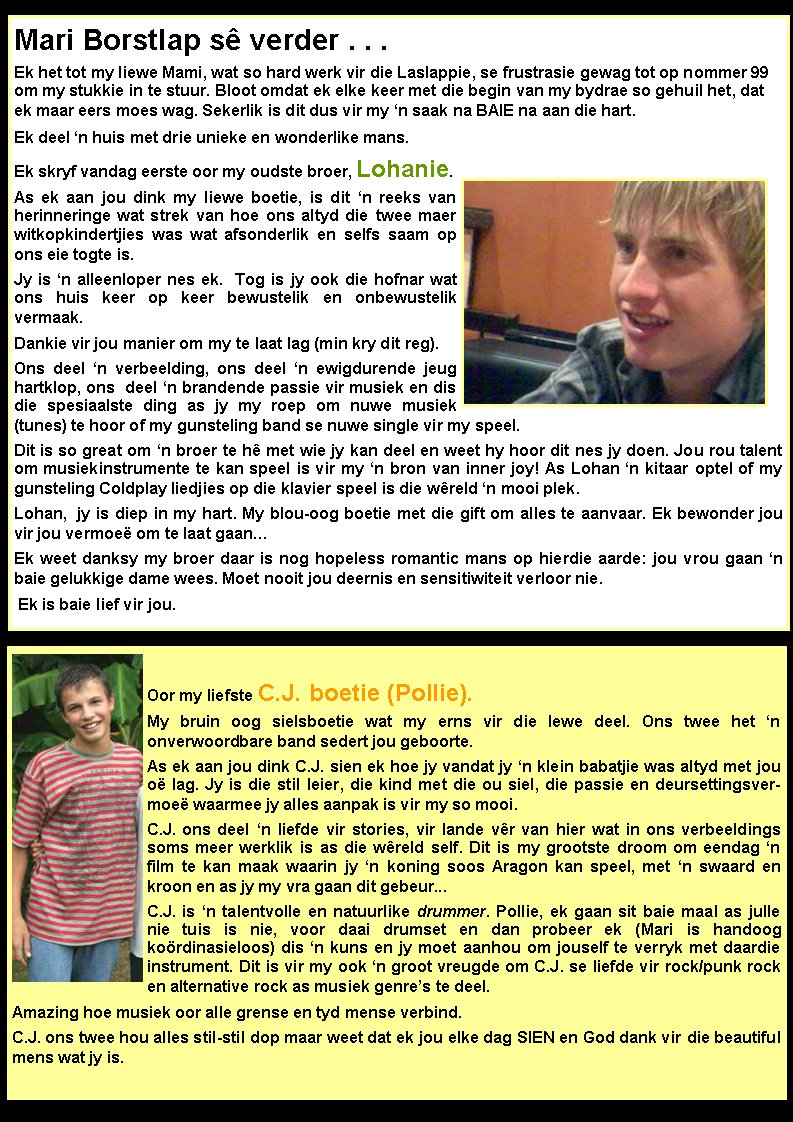 Mari Borstlap s� verder . . .Ek het tot my liewe Mami, wat so hard werk vir die Laslappie, se frustrasie gewag tot op nommer 99 om my stukkie in te stuur. Bloot omdat ek elke keer met die begin van my bydrae so gehuil het, dat  ek maar eers moes wag. Sekerlik is dit dus vir my �n saak na BAIE na aan die hart. Ek deel �n huis met drie unieke en wonderlike mans.Ek skryf vandag eerste oor my oudste broer, Lohanie. As ek aan jou dink my liewe boetie, is dit �n reeks van  herinneringe wat strek van hoe ons altyd die twee maer witkopkindertjies was wat afsonderlik en selfs saam op ons eie togte is. Jy is �n alleenloper nes ek.  Tog is jy ook die hofnar wat ons huis keer op keer bewustelik en onbewustelik        vermaak. Dankie vir jou manier om my te laat lag (min kry dit reg). Ons deel �n verbeelding, ons deel �n ewigdurende jeug hartklop, ons  deel �n brandende passie vir musiek en dis die spesiaalste ding as jy my roep om nuwe musiek (tunes) te hoor of my gunsteling band se nuwe single vir my speel. Dit is so great om �n broer te h� met wie jy kan deel en weet hy hoor dit nes jy doen. Jou rou talent om musiekinstrumente te kan speel is vir my �n bron van inner joy! As Lohan �n kitaar optel of my gunsteling Coldplay liedjies op die klavier speel is die w�reld �n mooi plek.   Lohan,  jy is diep in my hart. My blou-oog boetie met die gift om alles te aanvaar. Ek bewonder jou vir jou vermoe� om te laat gaan� Ek weet danksy my broer daar is nog hopeless romantic mans op hierdie aarde: jou vrou gaan �n baie gelukkige dame wees. Moet nooit jou deernis en sensitiwiteit verloor nie. Ek is baie lief vir jou. Oor my liefste C.J. boetie (Pollie). My bruin oog sielsboetie wat my erns vir die lewe deel. Ons twee het �n                 onverwoordbare band sedert jou geboorte. As ek aan jou dink C.J. sien ek hoe jy vandat jy �n klein babatjie was altyd met jou o� lag. Jy is die stil leier, die kind met die ou siel, die passie en deursettingsvermoe� waarmee jy alles aanpak is vir my so mooi. C.J. ons deel �n liefde vir stories, vir lande v�r van hier wat in ons verbeeldings soms meer werklik is as die w�reld self. Dit is my grootste droom om eendag �n film te kan maak waarin jy �n koning soos Aragon kan speel, met �n swaard en kroon en as jy my vra gaan dit gebeur...  C.J. is �n talentvolle en natuurlike drummer. Pollie, ek gaan sit baie maal as julle nie tuis is nie, voor daai drumset en dan probeer ek (Mari is handoog                   ko�rdinasieloos) dis �n kuns en jy moet aanhou om jouself te verryk met daardie instrument. Dit is vir my ook �n groot vreugde om C.J. se liefde vir rock/punk rock en alternative rock as musiek genre�s te deel. Amazing hoe musiek oor alle grense en tyd mense verbind. C.J. ons twee hou alles stil-stil dop maar weet dat ek jou elke dag SIEN en God dank vir die beautiful mens wat jy is.