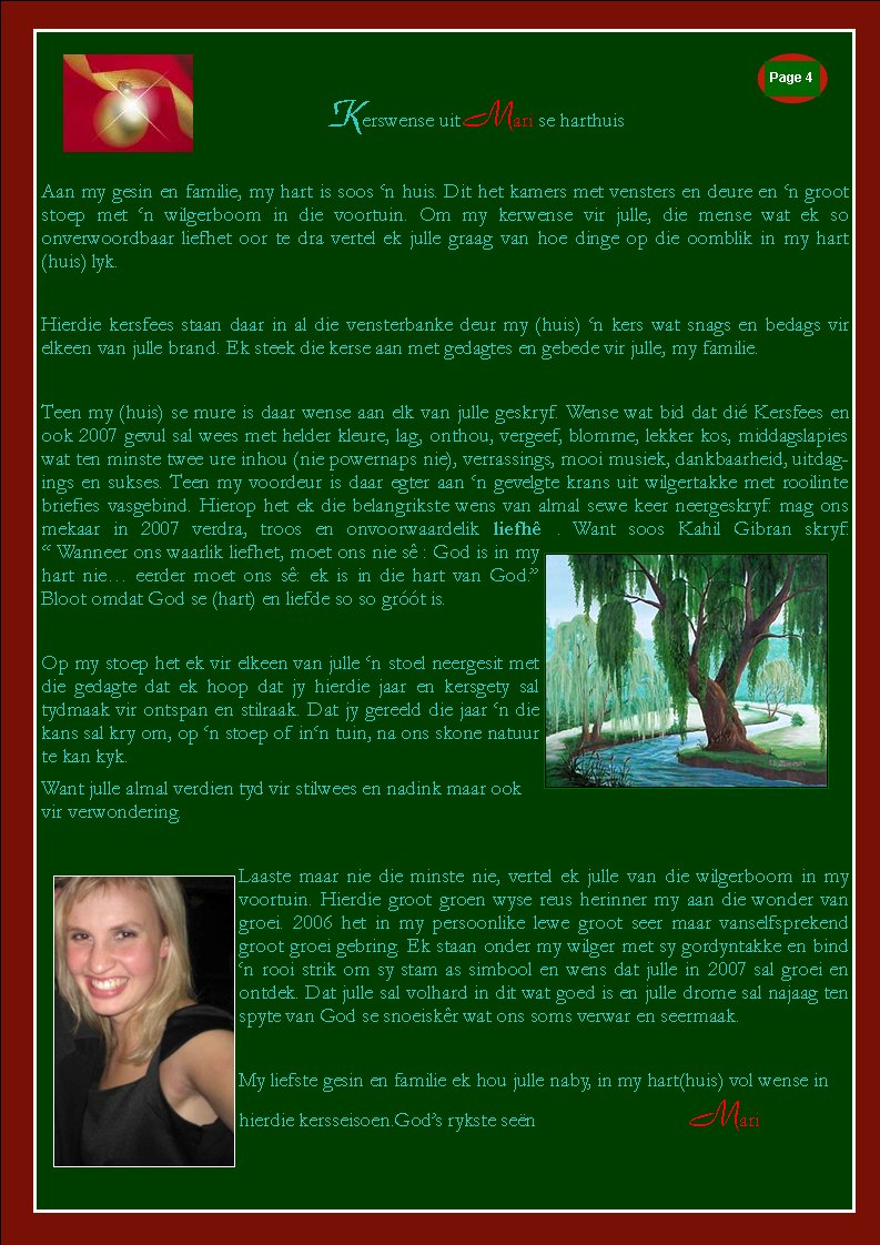 Kerswense uit Mari se harthuisAan my gesin en familie, my hart is soos �n huis. Dit het kamers met vensters en deure en �n groot stoep met �n wilgerboom in die voortuin. Om my kerwense vir julle, die mense wat ek so              onverwoordbaar liefhet oor te dra vertel ek julle graag van hoe dinge op die oomblik in my hart(huis) lyk.Hierdie kersfees staan daar in al die vensterbanke deur my (huis) �n kers wat snags en bedags vir    elkeen van julle brand. Ek steek die kerse aan met gedagtes en gebede vir julle, my familie.Teen my (huis) se mure is daar wense aan elk van julle geskryf. Wense wat bid dat di� Kersfees en ook 2007 gevul sal wees met helder kleure, lag, onthou, vergeef, blomme, lekker kos, middagslapies wat ten minste twee ure inhou (nie powernaps nie), verrassings, mooi musiek, dankbaarheid, uitdagings en sukses. Teen my voordeur is daar egter aan �n gevelgte krans uit wilgertakke met rooilinte briefies vasgebind. Hierop het ek die belangrikste wens van almal sewe keer neergeskryf: mag ons mekaar in 2007 verdra, troos en onvoorwaardelik liefh� . Want soos Kahil Gibran skryf:                  � Wanneer ons waarlik liefhet, moet ons nie s� : God is in my hart nie� eerder moet ons s�: ek is in die hart van God.� Bloot omdat God se (hart) en liefde so so gr��t is.Op my stoep het ek vir elkeen van julle �n stoel neergesit met die gedagte dat ek hoop dat jy hierdie jaar en kersgety sal tydmaak vir ontspan en stilraak. Dat jy gereeld die jaar �n die kans sal kry om, op �n stoep of in�n tuin, na ons skone natuur te kan kyk.Want julle almal verdien tyd vir stilwees en nadink maar ook vir verwondering.Laaste maar nie die minste nie, vertel ek julle van die wilgerboom in my voortuin. Hierdie groot groen wyse reus herinner my aan die wonder van groei. 2006 het in my persoonlike lewe groot seer maar vanselfsprekend groot groei gebring. Ek staan onder my wilger met sy gordyntakke en bind �n rooi strik om sy stam as simbool en wens dat julle in 2007 sal groei en ontdek. Dat julle sal volhard in dit wat goed is en julle drome sal najaag ten spyte van God se snoeisk�r wat ons soms verwar en seermaak.My liefste gesin en familie ek hou julle naby, in my hart(huis) vol wense in hierdie kersseisoen.God�s rykste se�n			     MariPage #