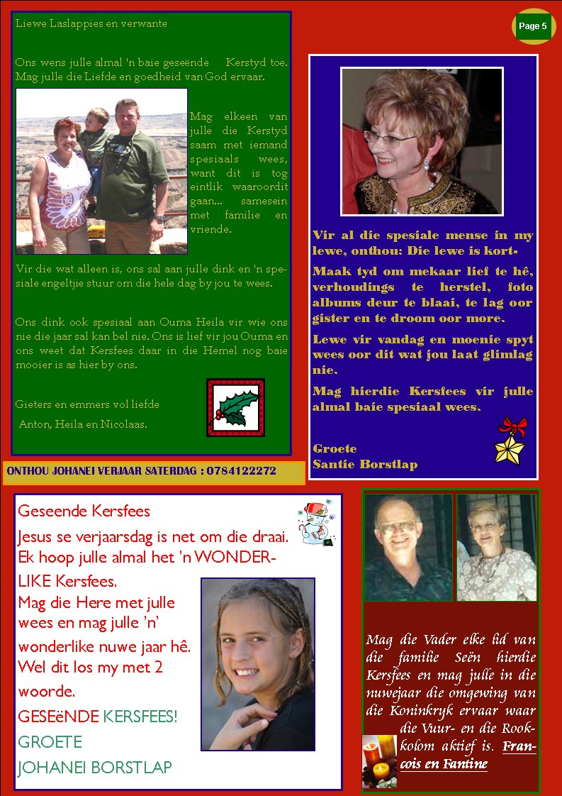 Page #Liewe Laslappies en verwante&nbsp;Ons wens julle almal 'n baie gese�nde     Kerstyd toe. Mag julle die Liefde en goedheid van God ervaar.&nbsp;Mag elkeen van julle die Kerstyd saam met iemand spesiaals wees, want dit is tog eintlik waaroordit gaan...&nbsp;samesein met&nbsp;familie en vriende.&nbsp;Vir die wat alleen is, ons sal aan julle dink en 'n spesiale engeltjie stuur om die hele dag by jou te wees.&nbsp;Ons dink ook spesiaal aan Ouma Heila vir wie ons nie die jaar sal kan bel nie. Ons is lief vir jou Ouma en ons weet dat Kersfees daar in die Hemel nog baie mooier is as hier by ons.&nbsp;Gieters en emmers vol liefde&nbsp;Anton, Heila en Nicolaas.Vir al die spesiale mense in my lewe, onthou: Die lewe is kort-Maak tyd om mekaar lief te h�, verhoudings te herstel, foto      albums deur te blaai, te lag oor gister en te droom oor more. Lewe vir vandag en moenie spyt wees oor dit wat jou laat glimlag nie. Mag hierdie Kersfees vir julle  almal baie spesiaal wees.&nbsp;Groete
Santie BorstlapGeseende KersfeesJesus se verjaarsdag is net om die draai.Ek hoop julle almal het �n WONDERLIKE Kersfees.Mag die Here met julle wees en mag julle �n� wonderlike nuwe jaar h�.Wel dit los my met 2 woorde.GESE�NDE KERSFEES!GROETE JOHANEI BORSTLAPMag die Vader elke lid van die familie Se�n hierdie  Kersfees en mag julle in die nuwejaar die omgewing van die Koninkryk ervaar waar die Vuur- en die Rookkolom aktief is. Francois en FantineONTHOU JOHANEI VERJAAR SATERDAG : 0784122272