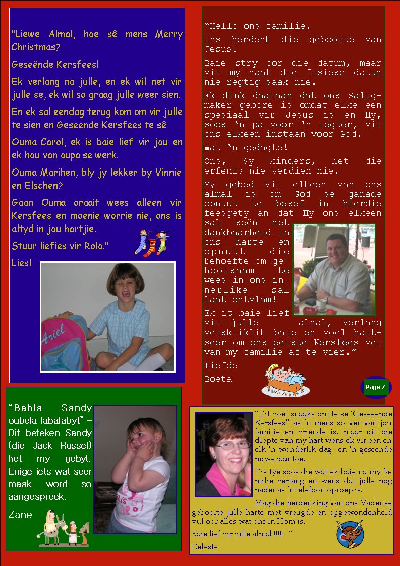 �Dit voel snaaks om te se �Geseeende Kersfees� as �n mens so ver van jou familie en vriende is, maar uit die diepte van my hart wens ek vir een en elk �n wonderlik dag&nbsp; en �n geseende nuwe jaar toe.&nbsp; Dis tye soos die wat ek baie na my familie verlang en wens dat julle nog nader as �n telefoon oproep is. Mag die herdenking van ons Vader se geboorte julle harte met vreugde en opgewondenheid vul oor alles wat ons in Hom is.&nbsp; Baie lief vir julle almal !!!!!&nbsp; �Celeste�Hello ons familie. Ons herdenk die geboorte van Jesus! Baie stry oor die datum, maar vir my maak die fisiese datum nie regtig saak nie. Ek dink daaraan dat ons Saligmaker gebore is omdat elke een spesiaal vir Jesus is en Hy, soos �n pa voor �n regter, vir ons elkeen instaan voor God. Wat �n gedagte! Ons, Sy kinders, het die     erfenis nie verdien nie. My gebed vir elkeen van ons  almal is om God se ganade    opnuut te besef in hierdie feesgety an dat Hy ons elkeen sal se�n met dankbaarheid in ons harte en opnuut die      behoefte om gehoorsaam te wees in ons innerlike sal laat ontvlam! Ek is baie lief vir julle    almal, verlang verskriklik baie en voel hartseer om ons eerste Kersfees ver van my familie af te vier.�LiefdeBoetaPage #�Liewe Almal, hoe s� mens Merry Christmas? Gese�nde Kersfees! Ek verlang na julle, en ek wil net vir julle se, ek wil so graag julle weer sien. En ek sal eendag terug kom om vir julle te sien en Geseende Kersfees te s� Ouma Carol, ek is baie lief vir jou en ek hou van oupa se werk. Ouma Marihen, bly jy lekker by Vinnie en Elschen? Gaan Ouma oraait wees alleen vir Kersfees en moenie worrie nie, ons is altyd in jou hartjie. Stuur liefies vir Rolo.�Liesl�Babla Sandy oubela labalabyt� � Dit beteken Sandy (die Jack Russel) het my gebyt. Enige iets wat seer maak word so aangespreek.Zane