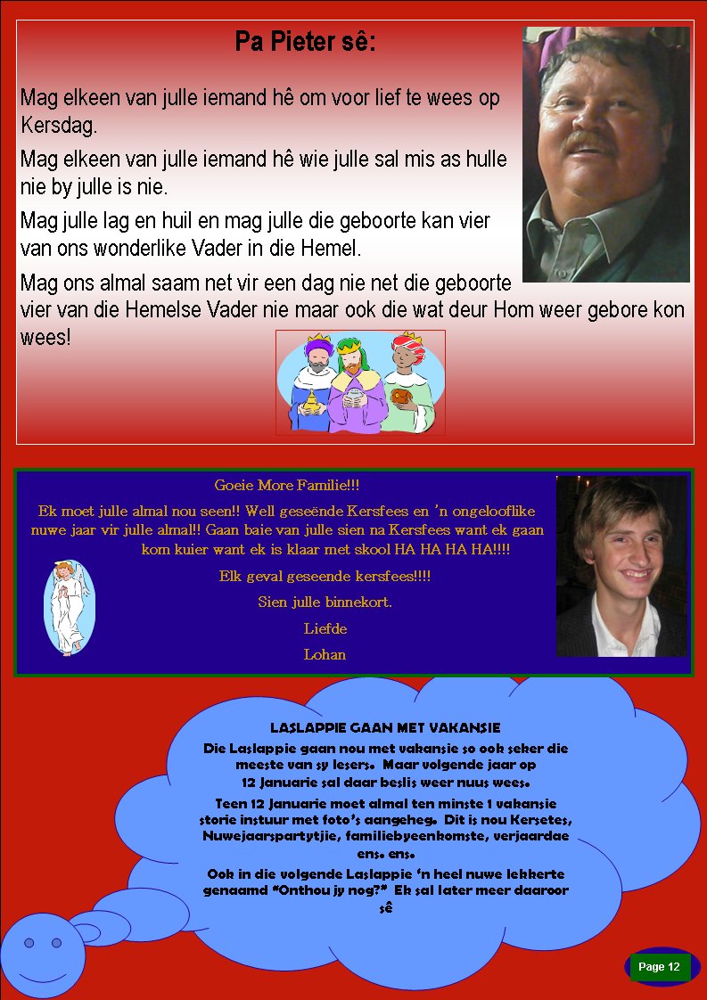 Page #Pa Pieter s�:Mag elkeen van julle iemand h� om voor lief te wees op Kersdag.Mag elkeen van julle iemand h� wie julle sal mis as hulle nie by julle is nie. Mag julle lag en huil en mag julle die geboorte kan vier van ons wonderlike Vader in die Hemel. Mag ons almal saam net vir een dag nie net die geboorte vier van die Hemelse Vader nie maar ook die wat deur Hom weer gebore kon wees! LASLAPPIE GAAN MET VAKANSIEDie Laslappie gaan nou met vakansie so ook seker die meeste van sy lesers.  Maar volgende jaar op                    12 Januarie sal daar beslis weer nuus wees.Teen 12 Januarie moet almal ten minste 1 vakansie    storie instuur met foto�s aangeheg.  Dit is nou Kersetes, Nuwejaarspartytjie, familiebyeenkomste, verjaardae ens. ens.Ook in die volgende Laslappie �n heel nuwe lekkerte genaamd �Onthou jy nog?�  Ek sal later meer daaroor s�Goeie More Familie!!! Ek moet julle almal nou seen!! Well gese�nde Kersfees en �n ongelooflike nuwe jaar vir julle almal!! Gaan baie van julle sien na Kersfees want ek gaan kom kuier want ek is klaar met skool HA HA HA HA!!!! Elk geval geseende kersfees!!!!  Sien julle binnekort. LiefdeLohan