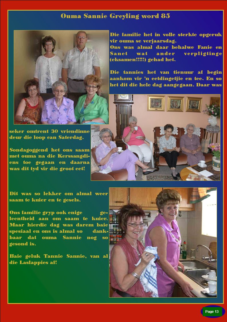 Page #Ouma Sannie Greyling word 85Die familie het in volle sterkte opgeruk vir ouma se verjaarsdag.Ons was almal daar behalwe Fanie en Sanet wat ander verpligtinge (eksamen!!!!!) gehad het. Die tannies het van tienuur af begin aankom vir 'n eetdingetjie en tee. En so het dit die hele dag aangegaan. Daar was seker omtrent 30 vriendinne deur die loop can Saterdag.&nbsp;Sondagoggend het ons saam met ouma na die Kerssangdiens toe gegaan en daarna was dit tyd vir die groot eet! Dit was so lekker om almal weer saam te kuier en te gesels. Ons familie gryp ook enige          geleentheid aan om saam te kuier. Maar hierdie dag was darem baie  spesiaal en ons is almal so     dankbaar dat ouma Sannie nog so gesond is. Baie geluk Tannie Sannie, van al die Laslappies af!