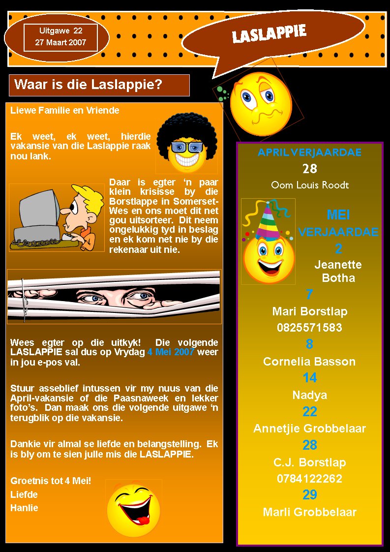 LASLAPPIEUitgawe  2227 Maart 2007Waar is die Laslappie?Liewe Familie en VriendeEk weet, ek weet, hierdie  vakansie van die Laslappie raak nou lank.Daar is egter �n paar klein krisisse by die Borstlappe in Somerset-Wes en ons moet dit net gou uitsorteer.  Dit neem   ongelukkig tyd in beslag en ek kom net nie by die rekenaar uit nie.Wees egter op die uitkyk!  Die volgende LASLAPPIE sal dus op Vrydag 4 Mei 2007 weer in jou e-pos val.Stuur asseblief intussen vir my nuus van die April-vakansie of die Paasnaweek en lekker foto�s.  Dan maak ons die volgende uitgawe �n terugblik op die vakansie.Dankie vir almal se liefde en belangstelling.  Ek is bly om te sien julle mis die LASLAPPIE.Groetnis tot 4 Mei!LiefdeHanlieAPRIL VERJAARDAE28Oom Louis RoodtMEI VERJAARDAE2Jeanette Botha7Mari Borstlap08255715838Cornelia Basson14Nadya22Annetjie Grobbelaar28C.J. Borstlap078412226229Marli Grobbelaar