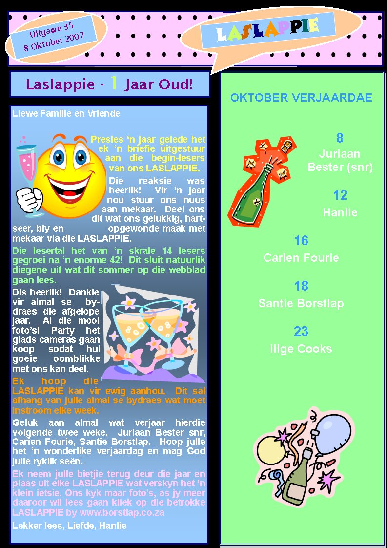 LASLAPPIEUitgawe 358 Oktober 2007OKTOBER VERJAARDAE8Juriaan Bester (snr)12Hanlie16Carien Fourie18Santie Borstlap23Illge CooksLaslappie - 1 Jaar Oud!Liewe Familie en VriendePresies �n jaar gelede het ek �n briefie uitgestuur aan die begin-lesers van ons LASLAPPIE.Die reaksie was   heerlik!  Vir �n jaar nou stuur ons nuus aan mekaar.  Deel ons dit wat ons gelukkig, hartseer, bly en              opgewonde maak met mekaar via die LASLAPPIE.Die lesertal het van �n skrale 14 lesers      gegroei na �n enorme 42!  Dit sluit natuurlik diegene uit wat dit sommer op die webblad gaan lees.Dis heerlik!  Dankie vir almal se  bydraes die afgelope jaar.  Al die mooi foto�s! Party het glads cameras gaan koop sodat hul goeie oomblikke met ons kan deel.Ek hoop die LASLAPPIE kan vir ewig aanhou.  Dit sal   afhang van julle almal se bydraes wat moet instroom elke week.Geluk aan almal wat verjaar hierdie          volgende twee weke.  Juriaan Bester snr, Carien Fourie, Santie Borstlap.  Hoop julle het �n wonderlike verjaardag en mag God julle ryklik se�n.Ek neem julle bietjie terug deur die jaar en plaas uit elke LASLAPPIE wat verskyn het �n klein ietsie. Ons kyk maar foto�s, as jy meer daaroor wil lees gaan kliek op die betrokke LASLAPPIE by www.borstlap.co.zaLekker lees, Liefde, Hanlie