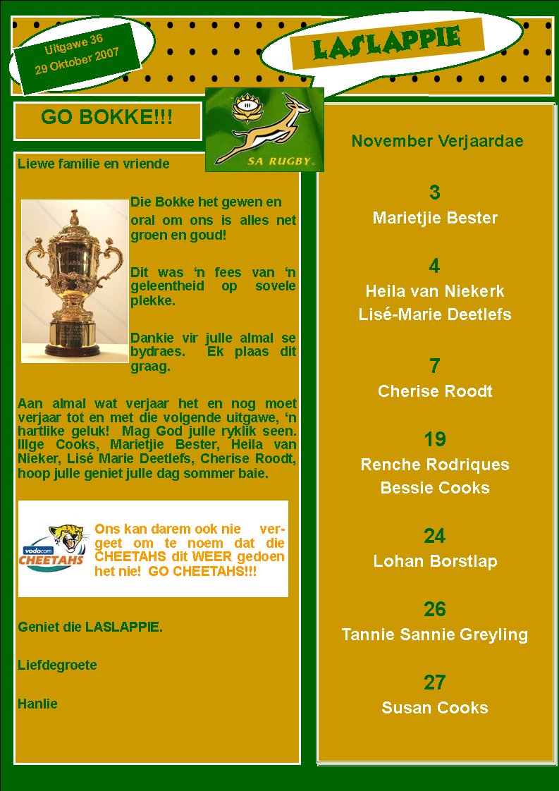 LASLAPPIEUitgawe 3629 Oktober 2007November Verjaardae3Marietjie Bester4Heila van NiekerkLis�-Marie Deetlefs7Cherise Roodt19Renche RodriquesBessie Cooks24Lohan Borstlap26Tannie Sannie Greyling27Susan CooksGO BOKKE!!!Liewe familie en vriendeDie Bokke het gewen enoral om ons is alles net groen en goud!Dit was �n fees van �n      geleentheid op sovele plekke.Dankie vir julle almal se   bydraes.  Ek plaas dit graag.Aan almal wat verjaar het en nog moet    verjaar tot en met die volgende uitgawe, �n hartlike geluk!  Mag God julle ryklik seen. Illge Cooks, Marietjie Bester, Heila van Nieker, Lis� Marie Deetlefs, Cherise Roodt, hoop julle geniet julle dag sommer baie.Geniet die LASLAPPIE.  LiefdegroeteHanlieOns kan darem ook nie     vergeet om te noem dat die CHEETAHS dit WEER gedoen het nie!  GO CHEETAHS!!!
