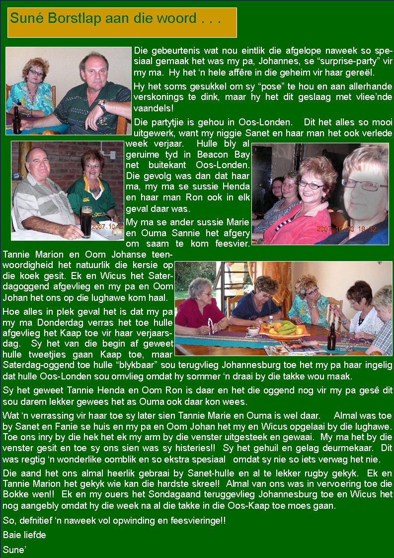  Die gebeurtenis wat nou eintlik die afgelope naweek so spesiaal gemaak het was my pa, Johannes, se �surprise-party� vir my ma.  Hy het �n hele aff�re in die geheim vir haar gere�l.  Hy het soms gesukkel om sy �pose� te hou en aan allerhande verskonings te dink, maar hy het dit geslaag met vliee�nde vaandels!  Die partytjie is gehou in Oos-Londen.   Dit het alles so mooi uitgewerk, want my niggie Sanet en haar man het ook verlede week verjaar.  Hulle bly al geruime tyd in Beacon Bay net buitekant Oos-Londen.  Die gevolg was dan dat haar ma, my ma se sussie Henda en haar man Ron ook in elk geval daar was.  My ma se ander sussie Marie en Ouma Sannie het afgery om saam te kom feesvier. Tannie Marion en Oom Johanse teenwoordigheid het natuurlik die kersie op die koek gesit. Ek en Wicus het Sater-dagoggend afgevlieg en my pa en Oom Johan het ons op die lughawe kom haal.  Hoe alles in plek geval het is dat my pa my ma Donderdag verras het toe hulle afgevlieg het Kaap toe vir haar verjaarsdag.  Sy het van die begin af geweet hulle tweetjies gaan Kaap toe, maar Saterdag-oggend toe hulle �blykbaar� sou terugvlieg Johannesburg toe het my pa haar ingelig dat hulle Oos-Londen sou omvlieg omdat hy sommer �n draai by die takke wou maak.  Sy het geweet Tannie Henda en Oom Ron is daar en het die oggend nog vir my pa ges� dit sou darem lekker gewees het as Ouma ook daar kon wees.  Wat �n verrassing vir haar toe sy later sien Tannie Marie en Ouma is wel daar.     Almal was toe by Sanet en Fanie se huis en my pa en Oom Johan het my en Wicus opgelaai by die lughawe.  Toe ons inry by die hek het ek my arm by die venster uitgesteek en gewaai.  My ma het by die venster gesit en toe sy ons sien was sy histeries!!  Sy het gehuil en gelag deurmekaar.  Dit was regtig �n wonderlike oomblik en so ekstra spesiaal   omdat sy nie so iets verwag het nie.  Die aand het ons almal heerlik gebraai by Sanet-hulle en al te lekker rugby gekyk.  Ek en   Tannie Marion het gekyk wie kan die hardste skree!!  Almal van ons was in vervoering toe die Bokke wen!!  Ek en my ouers het Sondagaand teruggevlieg Johannesburg toe en Wicus het nog aangebly omdat hy die week na al die takke in die Oos-Kaap toe moes gaan.  So, defnitief �n naweek vol opwinding en feesvieringe!!Baie liefdeSune�  Sun� Borstlap aan die woord . . .