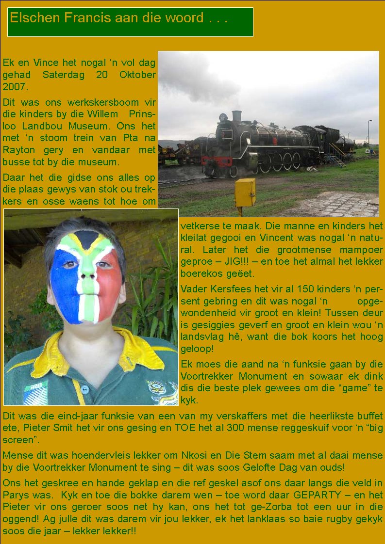  Ek en Vince het nogal �n vol dag gehad Saterdag 20 Oktober 2007. Dit was ons werkskersboom vir die kinders by die Willem   Prinsloo Landbou Museum. Ons het met �n stoom trein van Pta na Rayton gery en vandaar met busse tot by die museum. Daar het die gidse ons alles op die plaas gewys van stok ou trekkers en osse waens tot hoe om vetkerse te maak. Die manne en kinders het kleilat gegooi en Vincent was nogal �n natural. Later het die grootmense mampoer geproe � JIG!!! � en toe het almal het lekker boerekos ge�et. Vader Kersfees het vir al 150 kinders �n persent gebring en dit was nogal �n         opgewondenheid vir groot en klein! Tussen deur is gesiggies geverf en groot en klein wou �n landsvlag h�, want die bok koors het hoog geloop!Ek moes die aand na �n funksie gaan by die Voortrekker Monument en sowaar ek dink dis die beste plek gewees om die �game� te kyk. Dit was die eind-jaar funksie van een van my verskaffers met die heerlikste buffet ete, Pieter Smit het vir ons gesing en TOE het al 300 mense reggeskuif voor �n �big screen�. Mense dit was hoendervleis lekker om Nkosi en Die Stem saam met al daai mense by die Voortrekker Monument te sing � dit was soos Gelofte Dag van ouds! Ons het geskree en hande geklap en die ref geskel asof ons daar langs die veld in Parys was.  Kyk en toe die bokke darem wen � toe word daar GEPARTY � en het Pieter vir ons geroer soos net hy kan, ons het tot ge-Zorba tot een uur in die       oggend! Ag julle dit was darem vir jou lekker, ek het lanklaas so baie rugby gekyk soos die jaar � lekker lekker!!Elschen Francis aan die woord . . .