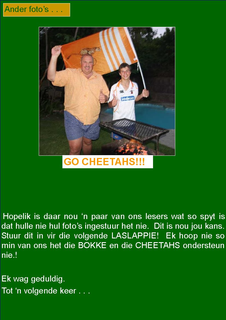   Hopelik is daar nou �n paar van ons lesers wat so spyt is dat hulle nie hul foto�s ingestuur het nie.  Dit is nou jou kans.  Stuur dit in vir die volgende LASLAPPIE!  Ek hoop nie so min van ons het die BOKKE en die CHEETAHS ondersteun nie.!Ek wag geduldig.Tot �n volgende keer . . .Ander foto�s . . .GO CHEETAHS!!!