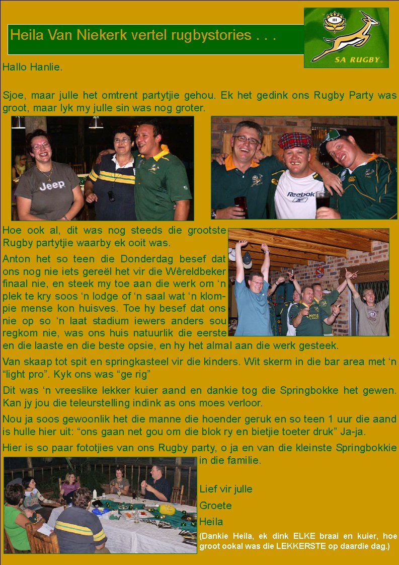  Hallo Hanlie.Sjoe, maar julle het omtrent partytjie gehou. Ek het gedink ons Rugby Party was groot, maar lyk my julle sin was nog groter.Hoe ook al, dit was nog steeds die grootste Rugby partytjie waarby ek ooit was.Anton het so teen die Donderdag besef dat ons nog nie iets gere�l het vir die W�reldbeker finaal nie, en steek my toe aan die werk om �n plek te kry soos �n lodge of �n saal wat �n klompie mense kon huisves. Toe hy besef dat ons nie op so �n laat stadium iewers anders sou regkom nie, was ons huis natuurlik die eerste en die laaste en die beste opsie, en hy het almal aan die werk gesteek.Van skaap tot spit en springkasteel vir die kinders. Wit skerm in die bar area met �n �light pro�. Kyk ons was �ge rig�Dit was �n vreeslike lekker kuier aand en dankie tog die Springbokke het gewen. Kan jy jou die teleurstelling indink as ons moes verloor.Nou ja soos gewoonlik het die manne die hoender geruk en so teen 1 uur die aand is hulle hier uit: �ons gaan net gou om die blok ry en bietjie toeter druk� Ja-ja.Hier is so paar fototjies van ons Rugby party, o ja en van die kleinste Springbokkie in die familie. Lief vir julle GroeteHeila(Dankie Heila, ek dink ELKE braai en kuier, hoe groot ookal was die LEKKERSTE op daardie dag.)Heila Van Niekerk vertel rugbystories . . .