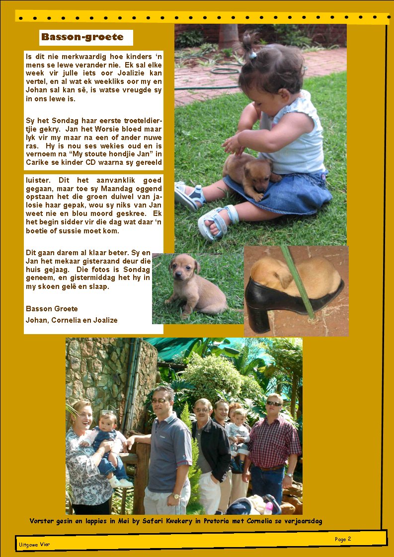 Is dit nie merkwaardig hoe kinders �n mens se lewe verander nie.  Ek sal elke week vir julle iets oor Joalizie kan vertel, en al wat ek weekliks oor my en Johan sal kan s�, is watse vreugde sy in ons lewe is.&nbsp;Sy het Sondag haar eerste troeteldier-tjie gekry.  Jan het Worsie bloed maar lyk vir my maar na een of ander nuwe ras.  Hy is nou ses wekies oud en is vernoem na �My stoute hondjie Jan� in Carike se kinder CD waarna sy gereeld luister. Dit het aanvanklik goed gegaan, maar toe sy Maandag oggend opstaan het die groen duiwel van jalosie haar gepak, wou sy niks van Jan weet nie en blou moord geskree.  Ek het begin sidder vir die dag wat daar �n boetie of sussie moet kom.&nbsp;Dit gaan darem al klaar beter. Sy en Jan het mekaar gisteraand deur die huis gejaag.  Die fotos is Sondag geneem, en gistermiddag het hy in my skoen gel� en slaap.&nbsp;Basson GroeteJohan, Cornelia en JoalizeBasson-groeteUitgawe VierPage #Vorster gesin en lappies in Mei by Safari Kwekery in Pretoria met Cornelia se verjaarsdag
