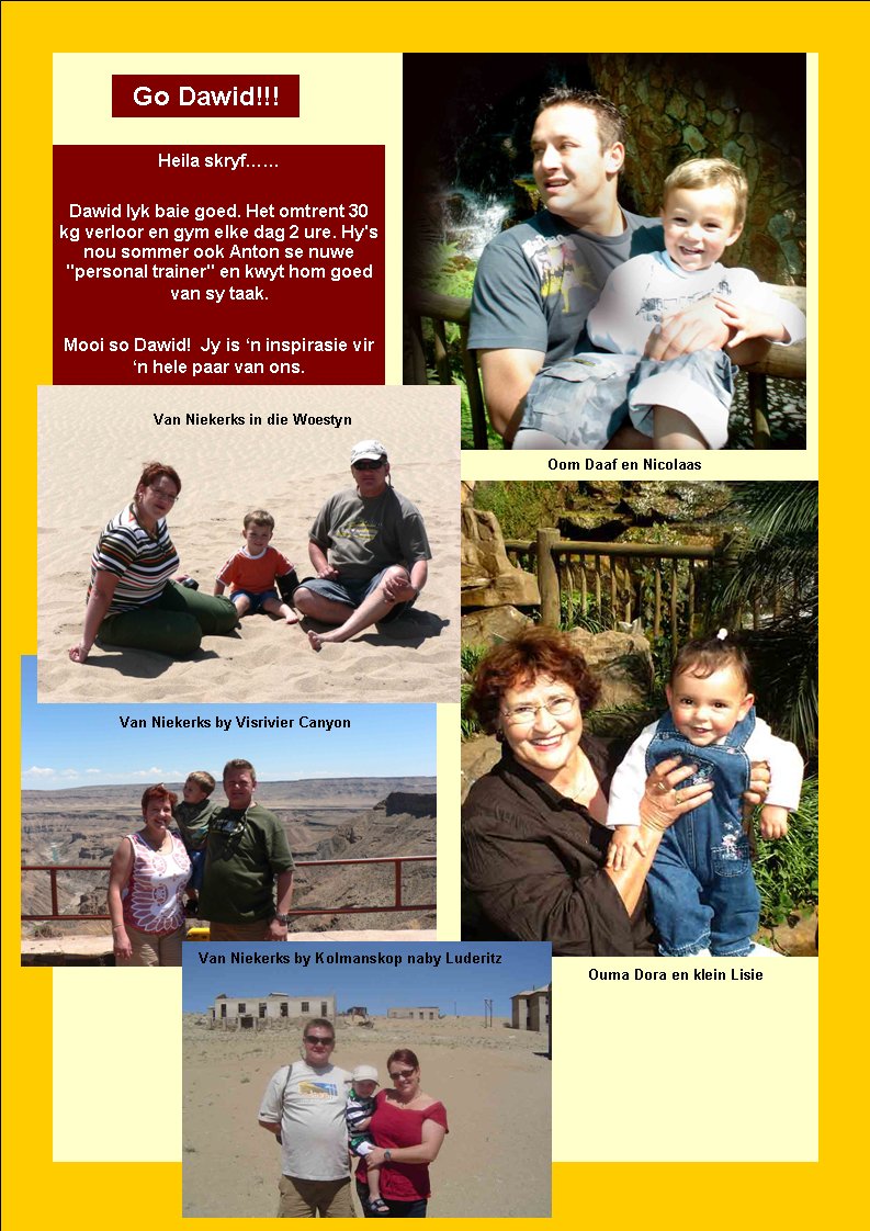 Go Dawid!!!Heila skryf��Dawid lyk baie goed. Het omtrent 30 kg verloor en gym elke dag 2 ure. Hy's nou sommer ook Anton se nuwe "personal trainer" en kwyt hom goed van sy taak.Mooi so Dawid!  Jy is �n inspirasie vir �n hele paar van ons.Ouma Dora en klein LisieOom Daaf en NicolaasVan Niekerks in die WoestynVan Niekerks by Visrivier CanyonVan Niekerks by Kolmanskop naby Luderitz