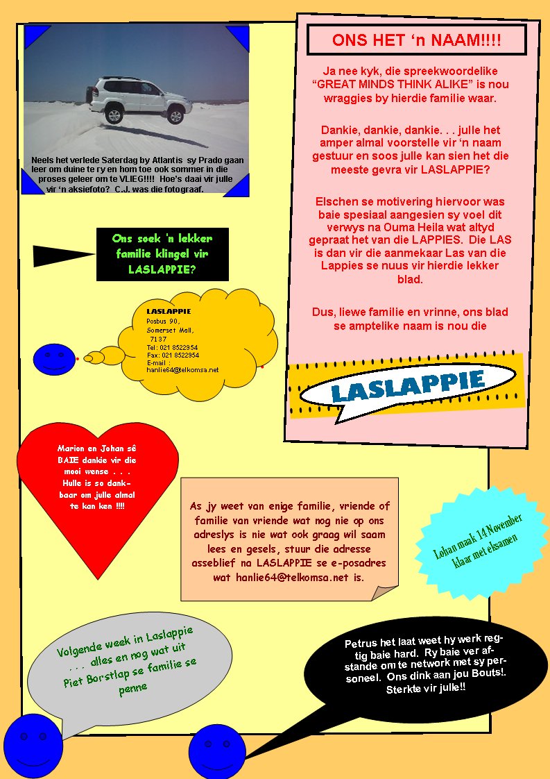 Ons soek �n lekker familie klingel vir LASLAPPIE?Lohan maak 14 November klaar met eksamenONS HET �n NAAM!!!!Ja nee kyk, die spreekwoordelike �GREAT MINDS THINK ALIKE� is nou wraggies by hierdie familie waar.Dankie, dankie, dankie. . . julle het      amper almal voorstelle vir �n naam     gestuur en soos julle kan sien het die meeste gevra vir LASLAPPIE?Elschen se motivering hiervoor was baie spesiaal aangesien sy voel dit verwys na Ouma Heila wat altyd gepraat het van die LAPPIES.  Die LAS is dan vir die aanmekaar Las van die  Lappies se nuus vir hierdie lekker blad.Dus, liewe familie en vrinne, ons blad se amptelike naam is nou dieVolgende week in Laslappie . . .  alles en nog wat uit Piet Borstlap se familie se penne Petrus het laat weet hy werk regtig baie hard.  Ry baie ver afstande om te network met sy personeel.  Ons dink aan jou Bouts!.  Sterkte vir julle!!Marion en Johan s� BAIE dankie vir die mooi wense . . .  Hulle is so dankbaar om julle almal te kan ken !!!!As jy weet van enige familie, vriende of familie van vriende wat nog nie op ons adreslys is nie wat ook graag wil saam lees en gesels, stuur die adresse     asseblief na LASLAPPIE se e-posadres wat hanlie64@telkomsa.net is.LASLAPPIEPosbus 90, Somerset Mall, 7137Tel: 021 8522954Fax: 021 8522954E-mail : hanlie64@telkomsa.netNeels het verlede Saterdag by Atlantis  sy Prado gaan leer om duine te ry en hom toe ook sommer in die proses geleer om te VLIEG!!!!  Hoe�s daai vir julle vir �n aksiefoto?  C.J. was die fotograaf. LASLAPPIE